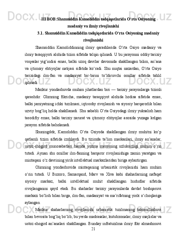 III BOB: Shamsiddin Kamoliddin tadqiqotlarida O‘rta Osiyoning
madaniy va ilmiy rivojlanishi
3.1. Shamsiddin Kamoliddin tadqiqotlarida O‘rta Osiyoning madaniy
rivojlanishi
Shamsiddin   Kamoliddinning   ilmiy   qarashlarida   O‘rta   Osiyo   madaniy   va
ilmiy taraqqiyoti alohida tizim sifatida talqin qilinadi. U bu jarayonni oddiy tarixiy
voqealar   yig‘indisi   emas,   balki   uzoq   davrlar   davomida   shakllangan   bilim,   an’ana
va   ijtimoiy   ehtiyojlar   natijasi   sifatida   ko‘radi.   Shu   nuqtai   nazardan,   O‘rta   Osiyo
tarixidagi   ilm-fan   va   madaniyat   bir-birini   to‘ldiruvchi   omillar   sifatida   tahlil
qilinadi.
Mazkur  yondashuvda muhim jihatlardan biri — tarixiy jarayonlarga tizimli
qarashdir.   Olimning   fikricha,   madaniy   taraqqiyot   alohida   hodisa   sifatida   emas,
balki jamiyatning ichki tuzilmasi, iqtisodiy rivojlanish va siyosiy barqarorlik bilan
uzviy bog‘liq holda shakllanadi. Shu sababli O‘rta Osiyodagi ilmiy yuksalish ham
tasodifiy   emas,   balki   tarixiy   zarurat   va   ijtimoiy   ehtiyojlar   asosida   yuzaga   kelgan
jarayon sifatida baholanadi.
Shuningdek,   Kamoliddin   O‘rta   Osiyoda   shakllangan   ilmiy   muhitni   ko‘p
qatlamli   tizim   sifatida   izohlaydi.   Bu   tizimda   ta’lim   maskanlari,   ilmiy   an’analar,
ustoz-shogird   munosabatlari   hamda   yozma   merosning   uzluksizligi   muhim   o‘rin
tutadi.   Aynan   shu   omillar   ilm-fanning   barqaror   rivojlanishiga   zamin   yaratgan   va
mintaqani o‘z davrining yirik intellektual markazlaridan biriga aylantirgan.
Olimning   yondashuvida   mintaqaning   urbanistik   rivojlanishi   ham   muhim
o‘rin   tutadi.   U   Buxoro,   Samarqand,   Marv   va   Xiva   kabi   shaharlarning   nafaqat
siyosiy   markaz,   balki   intellektual   muhit   shakllangan   hududlar   sifatida
rivojlanganini   qayd   etadi.   Bu   shaharlar   tarixiy   jarayonlarda   davlat   boshqaruvi
markazi bo‘lish bilan birga, ilm-fan, madaniyat va ma’rifatning yirik o‘choqlariga
aylangan.
Mazkur   shaharlarning   rivojlanishi   urbanistik   tuzilmaning   takomillashuvi
bilan bevosita bog‘liq bo‘lib, bu yerda madrasalar, kutubxonalar, ilmiy majlislar va
ustoz-shogird an’analari   shakllangan.  Bunday  infratuzilma  ilmiy  fikr   almashinuvi
21 