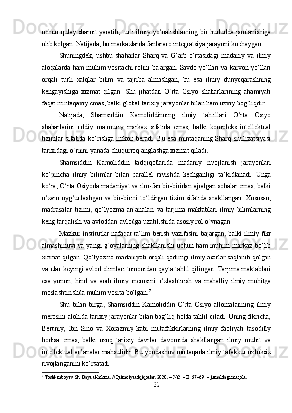 uchun qulay sharoit yaratib, turli ilmiy yo‘nalishlarning bir hududda jamlanishiga
olib kelgan. Natijada, bu markazlarda fanlararo integratsiya jarayoni kuchaygan.
Shuningdek,   ushbu   shaharlar   Sharq   va   G‘arb   o‘rtasidagi   madaniy   va   ilmiy
aloqalarda ham muhim vositachi rolini bajargan. Savdo yo‘llari va karvon yo‘llari
orqali   turli   xalqlar   bilim   va   tajriba   almashgan,   bu   esa   ilmiy   dunyoqarashning
kengayishiga   xizmat   qilgan.   Shu   jihatdan   O‘rta   Osiyo   shaharlarining   ahamiyati
faqat mintaqaviy emas, balki global tarixiy jarayonlar bilan ham uzviy bog‘liqdir.
Natijada,   Shamsiddin   Kamoliddinning   ilmiy   tahlillari   O‘rta   Osiyo
shaharlarini   oddiy   ma’muriy   markaz   sifatida   emas,   balki   kompleks   intellektual
tizimlar sifatida ko‘rishga imkon beradi. Bu esa mintaqaning Sharq sivilizatsiyasi
tarixidagi o‘rnini yanada chuqurroq anglashga xizmat qiladi.
Shamsiddin   Kamoliddin   tadqiqotlarida   madaniy   rivojlanish   jarayonlari
ko‘pincha   ilmiy   bilimlar   bilan   parallel   ravishda   kechganligi   ta’kidlanadi.   Unga
ko‘ra, O‘rta Osiyoda madaniyat va ilm-fan bir-biridan ajralgan sohalar emas, balki
o‘zaro uyg‘unlashgan va bir-birini  to‘ldirgan tizim  sifatida shakllangan.  Xususan,
madrasalar   tizimi,   qo‘lyozma   an’analari   va   tarjima   maktablari   ilmiy   bilimlarning
keng tarqalishi va avloddan-avlodga uzatilishida asosiy rol o‘ynagan.
Mazkur institutlar nafaqat ta’lim berish vazifasini  bajargan, balki ilmiy fikr
almashinuvi  va yangi  g‘oyalarning shakllanishi  uchun ham  muhim  markaz bo‘lib
xizmat qilgan. Qo‘lyozma madaniyati orqali qadimgi ilmiy asarlar saqlanib qolgan
va ular keyingi avlod olimlari tomonidan qayta tahlil qilingan. Tarjima maktablari
esa   yunon,   hind   va   arab   ilmiy   merosini   o‘zlashtirish   va   mahalliy   ilmiy   muhitga
moslashtirishda muhim vosita bo‘lgan. 7
Shu   bilan   birga,   Shamsiddin   Kamoliddin   O‘rta   Osiyo   allomalarining   ilmiy
merosini alohida tarixiy jarayonlar bilan bog‘liq holda tahlil qiladi. Uning fikricha,
Beruniy,   Ibn   Sino   va   Xorazmiy   kabi   mutafakkirlarning   ilmiy   faoliyati   tasodifiy
hodisa   emas,   balki   uzoq   tarixiy   davrlar   davomida   shakllangan   ilmiy   muhit   va
intellektual an’analar mahsulidir. Bu yondashuv mintaqada ilmiy tafakkur uzluksiz
rivojlanganini ko‘rsatadi.
7
 Toshkenboyev Sh. Bayt al-hikma. // Ijtimoiy tadqiqotlar. 2020. – №2. – B. 67–69. – jurnaldagi maqola.
22 