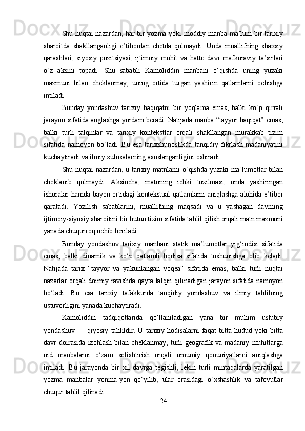 Shu nuqtai nazardan, har bir yozma yoki moddiy manba ma’lum bir tarixiy
sharoitda   shakllanganligi   e’tibordan   chetda   qolmaydi.   Unda   muallifning   shaxsiy
qarashlari,   siyosiy   pozitsiyasi,   ijtimoiy   muhit   va   hatto   davr   mafkuraviy   ta’sirlari
o‘z   aksini   topadi.   Shu   sababli   Kamoliddin   manbani   o‘qishda   uning   yuzaki
mazmuni   bilan   cheklanmay,   uning   ortida   turgan   yashirin   qatlamlarni   ochishga
intiladi.
Bunday   yondashuv   tarixiy   haqiqatni   bir   yoqlama   emas,   balki   ko‘p   qirrali
jarayon sifatida anglashga yordam beradi. Natijada manba “tayyor haqiqat” emas,
balki   turli   talqinlar   va   tarixiy   kontekstlar   orqali   shakllangan   murakkab   tizim
sifatida   namoyon   bo‘ladi.   Bu   esa   tarixshunoslikda   tanqidiy   fikrlash   madaniyatini
kuchaytiradi va ilmiy xulosalarning asoslanganligini oshiradi.
Shu nuqtai nazardan, u tarixiy matnlarni o‘qishda yuzaki ma’lumotlar bilan
cheklanib   qolmaydi.   Aksincha,   matnning   ichki   tuzilmasi,   unda   yashiringan
ishoralar hamda bayon ortidagi kontekstual  qatlamlarni aniqlashga alohida e’tibor
qaratadi.   Yozilish   sabablarini,   muallifning   maqsadi   va   u   yashagan   davrning
ijtimoiy-siyosiy sharoitini bir butun tizim sifatida tahlil qilish orqali matn mazmuni
yanada chuqurroq ochib beriladi.
Bunday   yondashuv   tarixiy   manbani   statik   ma’lumotlar   yig‘indisi   sifatida
emas,   balki   dinamik   va   ko‘p   qatlamli   hodisa   sifatida   tushunishga   olib   keladi.
Natijada   tarix   “tayyor   va   yakunlangan   voqea”   sifatida   emas,   balki   turli   nuqtai
nazarlar orqali doimiy ravishda qayta talqin qilinadigan jarayon sifatida namoyon
bo‘ladi.   Bu   esa   tarixiy   tafakkurda   tanqidiy   yondashuv   va   ilmiy   tahlilning
ustuvorligini yanada kuchaytiradi.
Kamoliddin   tadqiqotlarida   qo‘llaniladigan   yana   bir   muhim   uslubiy
yondashuv   —   qiyosiy   tahlildir.   U   tarixiy   hodisalarni   faqat   bitta   hudud   yoki   bitta
davr   doirasida   izohlash   bilan   cheklanmay,   turli   geografik   va   madaniy   muhitlarga
oid   manbalarni   o‘zaro   solishtirish   orqali   umumiy   qonuniyatlarni   aniqlashga
intiladi.   Bu   jarayonda   bir   xil   davrga   tegishli,   lekin   turli   mintaqalarda   yaratilgan
yozma   manbalar   yonma-yon   qo‘yilib,   ular   orasidagi   o‘xshashlik   va   tafovutlar
chuqur tahlil qilinadi.
24 