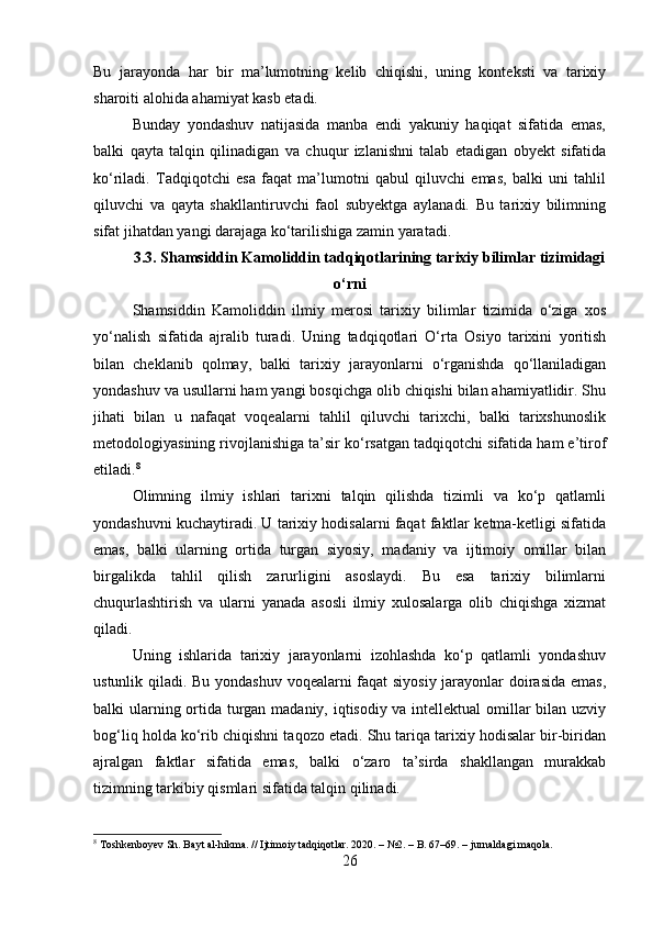 Bu   jarayonda   har   bir   ma’lumotning   kelib   chiqishi,   uning   konteksti   va   tarixiy
sharoiti alohida ahamiyat kasb etadi.
Bunday   yondashuv   natijasida   manba   endi   yakuniy   haqiqat   sifatida   emas,
balki   qayta   talqin   qilinadigan   va   chuqur   izlanishni   talab   etadigan   obyekt   sifatida
ko‘riladi.   Tadqiqotchi   esa   faqat   ma’lumotni   qabul   qiluvchi   emas,   balki   uni   tahlil
qiluvchi   va   qayta   shakllantiruvchi   faol   subyektga   aylanadi.   Bu   tarixiy   bilimning
sifat jihatdan yangi darajaga ko‘tarilishiga zamin yaratadi.
3.3. Shamsiddin Kamoliddin tadqiqotlarining tarixiy bilimlar tizimidagi
o‘rni
Shamsiddin   Kamoliddin   ilmiy   merosi   tarixiy   bilimlar   tizimida   o‘ziga   xos
yo‘nalish   sifatida   ajralib   turadi.   Uning   tadqiqotlari   O‘rta   Osiyo   tarixini   yoritish
bilan   cheklanib   qolmay,   balki   tarixiy   jarayonlarni   o‘rganishda   qo‘llaniladigan
yondashuv va usullarni ham yangi bosqichga olib chiqishi bilan ahamiyatlidir. Shu
jihati   bilan   u   nafaqat   voqealarni   tahlil   qiluvchi   tarixchi,   balki   tarixshunoslik
metodologiyasining rivojlanishiga ta’sir ko‘rsatgan tadqiqotchi sifatida ham e’tirof
etiladi. 8
Olimning   ilmiy   ishlari   tarixni   talqin   qilishda   tizimli   va   ko‘p   qatlamli
yondashuvni kuchaytiradi. U tarixiy hodisalarni faqat faktlar ketma-ketligi sifatida
emas,   balki   ularning   ortida   turgan   siyosiy,   madaniy   va   ijtimoiy   omillar   bilan
birgalikda   tahlil   qilish   zarurligini   asoslaydi.   Bu   esa   tarixiy   bilimlarni
chuqurlashtirish   va   ularni   yanada   asosli   ilmiy   xulosalarga   olib   chiqishga   xizmat
qiladi.
Uning   ishlarida   tarixiy   jarayonlarni   izohlashda   ko‘p   qatlamli   yondashuv
ustunlik qiladi. Bu yondashuv voqealarni faqat siyosiy jarayonlar doirasida emas,
balki ularning ortida turgan madaniy, iqtisodiy va intellektual  omillar bilan uzviy
bog‘liq holda ko‘rib chiqishni taqozo etadi. Shu tariqa tarixiy hodisalar bir-biridan
ajralgan   faktlar   sifatida   emas,   balki   o‘zaro   ta’sirda   shakllangan   murakkab
tizimning tarkibiy qismlari sifatida talqin qilinadi.
8
 Toshkenboyev Sh. Bayt al-hikma. // Ijtimoiy tadqiqotlar. 2020. – №2. – B. 67–69. – jurnaldagi maqola.
26 