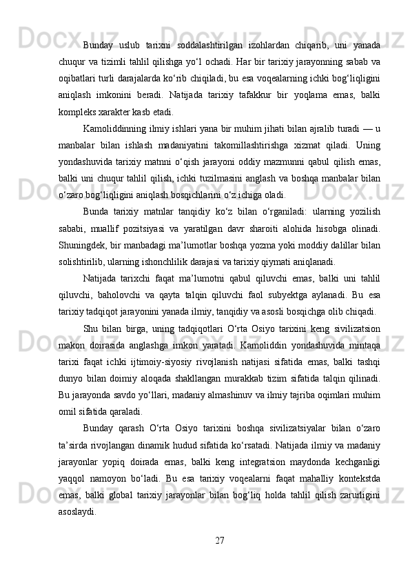 Bunday   uslub   tarixni   soddalashtirilgan   izohlardan   chiqarib,   uni   yanada
chuqur va tizimli tahlil qilishga yo‘l ochadi. Har bir tarixiy jarayonning sabab va
oqibatlari turli darajalarda ko‘rib chiqiladi, bu esa voqealarning ichki bog‘liqligini
aniqlash   imkonini   beradi.   Natijada   tarixiy   tafakkur   bir   yoqlama   emas,   balki
kompleks xarakter kasb etadi.
Kamoliddinning ilmiy ishlari yana bir muhim jihati bilan ajralib turadi — u
manbalar   bilan   ishlash   madaniyatini   takomillashtirishga   xizmat   qiladi.   Uning
yondashuvida   tarixiy   matnni   o‘qish   jarayoni   oddiy   mazmunni   qabul   qilish   emas,
balki uni  chuqur  tahlil qilish, ichki  tuzilmasini  anglash  va boshqa manbalar  bilan
o‘zaro bog‘liqligini aniqlash bosqichlarini o‘z ichiga oladi.
Bunda   tarixiy   matnlar   tanqidiy   ko‘z   bilan   o‘rganiladi:   ularning   yozilish
sababi,   muallif   pozitsiyasi   va   yaratilgan   davr   sharoiti   alohida   hisobga   olinadi.
Shuningdek, bir manbadagi ma’lumotlar boshqa yozma yoki moddiy dalillar bilan
solishtirilib, ularning ishonchlilik darajasi va tarixiy qiymati aniqlanadi.
Natijada   tarixchi   faqat   ma’lumotni   qabul   qiluvchi   emas,   balki   uni   tahlil
qiluvchi,   baholovchi   va   qayta   talqin   qiluvchi   faol   subyektga   aylanadi.   Bu   esa
tarixiy tadqiqot jarayonini yanada ilmiy, tanqidiy va asosli bosqichga olib chiqadi.
Shu   bilan   birga,   uning   tadqiqotlari   O‘rta   Osiyo   tarixini   keng   sivilizatsion
makon   doirasida   anglashga   imkon   yaratadi.   Kamoliddin   yondashuvida   mintaqa
tarixi   faqat   ichki   ijtimoiy-siyosiy   rivojlanish   natijasi   sifatida   emas,   balki   tashqi
dunyo   bilan   doimiy   aloqada   shakllangan   murakkab   tizim   sifatida   talqin   qilinadi.
Bu jarayonda savdo yo‘llari, madaniy almashinuv va ilmiy tajriba oqimlari muhim
omil sifatida qaraladi.
Bunday   qarash   O‘rta   Osiyo   tarixini   boshqa   sivilizatsiyalar   bilan   o‘zaro
ta’sirda rivojlangan dinamik hudud sifatida ko‘rsatadi. Natijada ilmiy va madaniy
jarayonlar   yopiq   doirada   emas,   balki   keng   integratsion   maydonda   kechganligi
yaqqol   namoyon   bo‘ladi.   Bu   esa   tarixiy   voqealarni   faqat   mahalliy   kontekstda
emas,   balki   global   tarixiy   jarayonlar   bilan   bog‘liq   holda   tahlil   qilish   zarurligini
asoslaydi.
27 