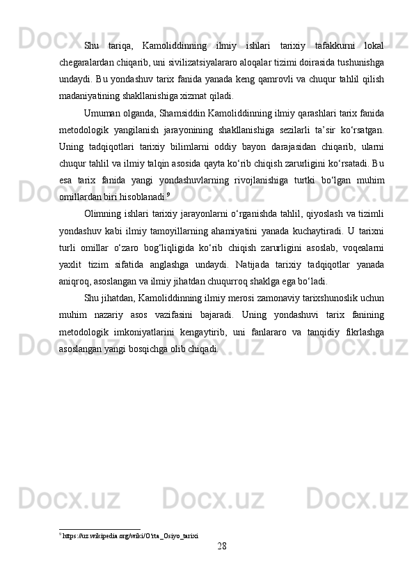 Shu   tariqa,   Kamoliddinning   ilmiy   ishlari   tarixiy   tafakkurni   lokal
chegaralardan chiqarib, uni sivilizatsiyalararo aloqalar tizimi doirasida tushunishga
undaydi. Bu yondashuv tarix fanida yanada keng qamrovli va chuqur tahlil qilish
madaniyatining shakllanishiga xizmat qiladi.
Umuman olganda, Shamsiddin Kamoliddinning ilmiy qarashlari tarix fanida
metodologik   yangilanish   jarayonining   shakllanishiga   sezilarli   ta’sir   ko‘rsatgan.
Uning   tadqiqotlari   tarixiy   bilimlarni   oddiy   bayon   darajasidan   chiqarib,   ularni
chuqur tahlil va ilmiy talqin asosida qayta ko‘rib chiqish zarurligini ko‘rsatadi. Bu
esa   tarix   fanida   yangi   yondashuvlarning   rivojlanishiga   turtki   bo‘lgan   muhim
omillardan biri hisoblanadi. 9
Olimning ishlari tarixiy jarayonlarni o‘rganishda tahlil, qiyoslash va tizimli
yondashuv   kabi   ilmiy   tamoyillarning   ahamiyatini   yanada   kuchaytiradi.   U   tarixni
turli   omillar   o‘zaro   bog‘liqligida   ko‘rib   chiqish   zarurligini   asoslab,   voqealarni
yaxlit   tizim   sifatida   anglashga   undaydi.   Natijada   tarixiy   tadqiqotlar   yanada
aniqroq, asoslangan va ilmiy jihatdan chuqurroq shaklga ega bo‘ladi.
Shu jihatdan, Kamoliddinning ilmiy merosi zamonaviy tarixshunoslik uchun
muhim   nazariy   asos   vazifasini   bajaradi.   Uning   yondashuvi   tarix   fanining
metodologik   imkoniyatlarini   kengaytirib,   uni   fanlararo   va   tanqidiy   fikrlashga
asoslangan yangi bosqichga olib chiqadi.
9
 https://uz.wikipedia.org/wiki/O‘rta_Osiyo_tarixi
28 
