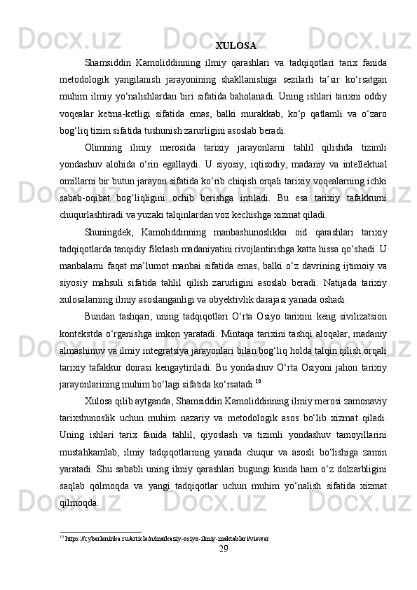 XULOSA
Shamsiddin   Kamoliddinning   ilmiy   qarashlari   va   tadqiqotlari   tarix   fanida
metodologik   yangilanish   jarayonining   shakllanishiga   sezilarli   ta’sir   ko‘rsatgan
muhim   ilmiy   yo‘nalishlardan   biri   sifatida   baholanadi.   Uning   ishlari   tarixni   oddiy
voqealar   ketma-ketligi   sifatida   emas,   balki   murakkab,   ko‘p   qatlamli   va   o‘zaro
bog‘liq tizim sifatida tushunish zarurligini asoslab beradi.
Olimning   ilmiy   merosida   tarixiy   jarayonlarni   tahlil   qilishda   tizimli
yondashuv   alohida   o‘rin   egallaydi.   U   siyosiy,   iqtisodiy,   madaniy   va   intellektual
omillarni bir butun jarayon sifatida ko‘rib chiqish orqali tarixiy voqealarning ichki
sabab-oqibat   bog‘liqligini   ochib   berishga   intiladi.   Bu   esa   tarixiy   tafakkurni
chuqurlashtiradi va yuzaki talqinlardan voz kechishga xizmat qiladi.
Shuningdek,   Kamoliddinning   manbashunoslikka   oid   qarashlari   tarixiy
tadqiqotlarda tanqidiy fikrlash madaniyatini rivojlantirishga katta hissa qo‘shadi. U
manbalarni   faqat   ma’lumot   manbai   sifatida   emas,   balki   o‘z   davrining   ijtimoiy   va
siyosiy   mahsuli   sifatida   tahlil   qilish   zarurligini   asoslab   beradi.   Natijada   tarixiy
xulosalarning ilmiy asoslanganligi va obyektivlik darajasi yanada oshadi.
Bundan   tashqari,   uning   tadqiqotlari   O‘rta   Osiyo   tarixini   keng   sivilizatsion
kontekstda o‘rganishga imkon yaratadi. Mintaqa  tarixini  tashqi  aloqalar, madaniy
almashinuv va ilmiy integratsiya jarayonlari bilan bog‘liq holda talqin qilish orqali
tarixiy   tafakkur   doirasi   kengaytiriladi.   Bu   yondashuv   O‘rta   Osiyoni   jahon   tarixiy
jarayonlarining muhim bo‘lagi sifatida ko‘rsatadi. 10
Xulosa qilib aytganda, Shamsiddin Kamoliddinning ilmiy merosi zamonaviy
tarixshunoslik   uchun   muhim   nazariy   va   metodologik   asos   bo‘lib   xizmat   qiladi.
Uning   ishlari   tarix   fanida   tahlil,   qiyoslash   va   tizimli   yondashuv   tamoyillarini
mustahkamlab,   ilmiy   tadqiqotlarning   yanada   chuqur   va   asosli   bo‘lishiga   zamin
yaratadi. Shu sababli uning ilmiy qarashlari bugungi kunda ham o‘z dolzarbligini
saqlab   qolmoqda   va   yangi   tadqiqotlar   uchun   muhim   yo‘nalish   sifatida   xizmat
qilmoqda.
10
 https://cyberleninka.ru/article/n/markaziy-osiyo-ilmiy-maktablari/viewer
29 