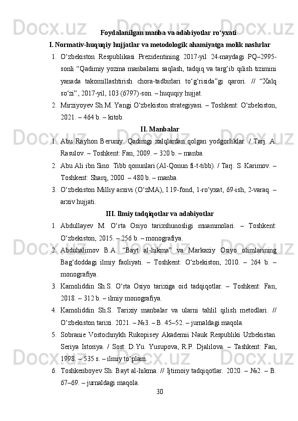 Foydalanilgan manba va adabiyotlar ro‘yxati
I. Normativ-huquqiy hujjatlar va metodologik ahamiyatga molik nashrlar
1. O‘zbekiston   Respublikasi   Prezidentining   2017-yil   24-maydagi   PQ–2995-
sonli  “Qadimiy yozma manbalarni saqlash,  tadqiq va targ‘ib qilish tizimini
yanada   takomillashtirish   chora-tadbirlari   to‘g‘risida”gi   qarori.   //   “Xalq
so‘zi”, 2017-yil, 103 (6797)-son. – huquqiy hujjat. 
2. Mirziyoyev Sh.M. Yangi O‘zbekiston strategiyasi. – Toshkent: O‘zbekiston,
2021. – 464 b. – kitob. 
II. Manbalar
1. Abu   Rayhon   Beruniy.   Qadimgi   xalqlardan   qolgan   yodgorliklar.   /   Tarj.   A.
Rasulov. – Toshkent: Fan, 2009. – 320 b. – manba. 
2. Abu Ali ibn Sino. Tibb qonunlari (Al-Qonun fi-t-tibb). / Tarj. S. Karimov. –
Toshkent: Sharq, 2000. – 480 b. – manba. 
3. O‘zbekiston Milliy arxivi (O‘zMA), I.19-fond, 1-ro‘yxat, 69-ish, 2-varaq. –
arxiv hujjati. 
III. Ilmiy tadqiqotlar va adabiyotlar
1. Abdullayev   M.   O‘rta   Osiyo   tarixshunosligi   muammolari.   –   Toshkent:
O‘zbekiston, 2015. – 256 b. – monografiya. 
2. Abduhalimov   B.A.   “Bayt   al-hikma”   va   Markaziy   Osiyo   olimlarining
Bag‘doddagi   ilmiy   faoliyati.   –   Toshkent:   O‘zbekiston,   2010.   –   264   b.   –
monografiya. 
3. Kamoliddin   Sh.S.   O‘rta   Osiyo   tarixiga   oid   tadqiqotlar.   –   Toshkent:   Fan,
2018. – 312 b. – ilmiy monografiya. 
4. Kamoliddin   Sh.S.   Tarixiy   manbalar   va   ularni   tahlil   qilish   metodlari.   //
O‘zbekiston tarixi.  2021. – №3. – B. 45–52. – jurnaldagi maqola. 
5. Sobranie   Vostochnykh   Rukopisey   Akademii   Nauk   Respubliki   Uzbekistan.
Seriya   Istoriya.   /   Sost.   D.Yu.   Yusupova,   R.P.   Djalilova.   –   Tashkent:   Fan,
1998. – 535 s. – ilmiy to‘plam. 
6. Toshkenboyev Sh. Bayt al-hikma. // Ijtimoiy tadqiqotlar.   2020. – №2. – B.
67–69. – jurnaldagi maqola. 
30 