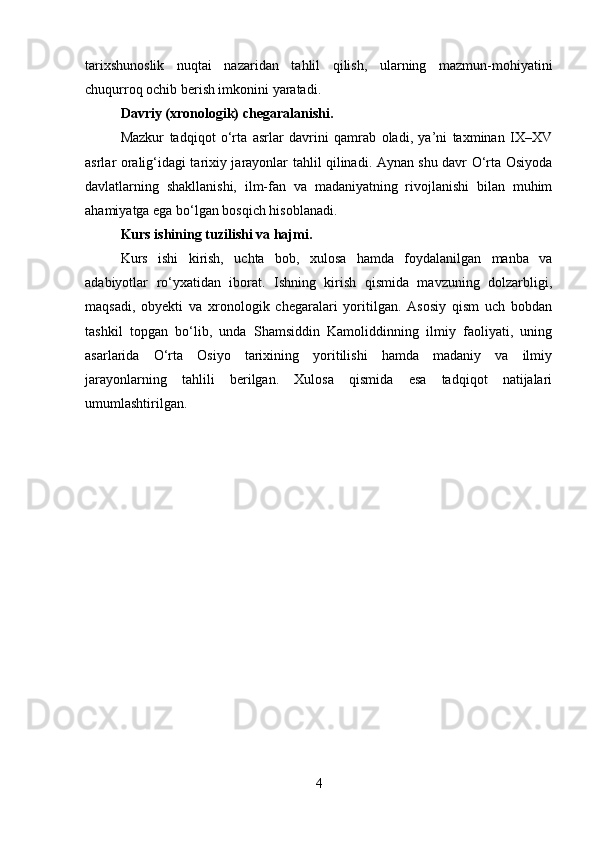 tarixshunoslik   nuqtai   nazaridan   tahlil   qilish,   ularning   mazmun-mohiyatini
chuqurroq ochib berish imkonini yaratadi.
Davriy (xronologik) chegaralanishi.
Mazkur   tadqiqot   o‘rta   asrlar   davrini   qamrab   oladi,   ya’ni   taxminan   IX–XV
asrlar oralig‘idagi tarixiy jarayonlar tahlil qilinadi. Aynan shu davr O‘rta Osiyoda
davlatlarning   shakllanishi,   ilm-fan   va   madaniyatning   rivojlanishi   bilan   muhim
ahamiyatga ega bo‘lgan bosqich hisoblanadi.
Kurs ishining tuzilishi va hajmi.
Kurs   ishi   kirish,   uchta   bob,   xulosa   hamda   foydalanilgan   manba   va
adabiyotlar   ro‘yxatidan   iborat.   Ishning   kirish   qismida   mavzuning   dolzarbligi,
maqsadi,   obyekti   va   xronologik   chegaralari   yoritilgan.   Asosiy   qism   uch   bobdan
tashkil   topgan   bo‘lib,   unda   Shamsiddin   Kamoliddinning   ilmiy   faoliyati,   uning
asarlarida   O‘rta   Osiyo   tarixining   yoritilishi   hamda   madaniy   va   ilmiy
jarayonlarning   tahlili   berilgan.   Xulosa   qismida   esa   tadqiqot   natijalari
umumlashtirilgan .
4 