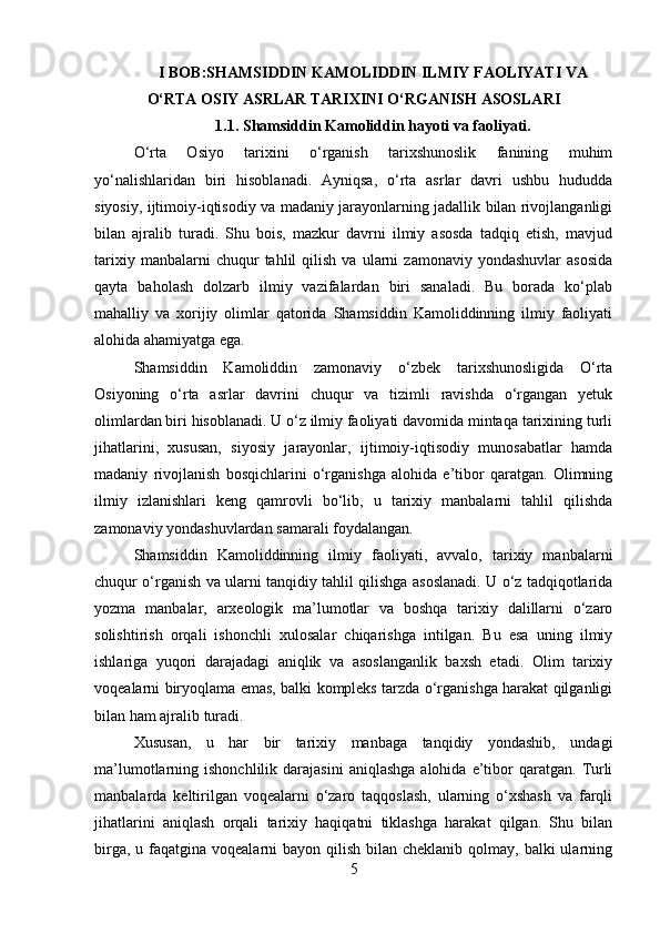 I BOB:SHAMSIDDIN KAMOLIDDIN ILMIY FAOLIYATI VA
O‘RTA OSIY ASRLAR TARIXINI O‘RGANISH ASOSLARI
1.1. Shamsiddin Kamoliddin hayoti va faoliyati.
O‘rta   Osiyo   tarixini   o‘rganish   tarixshunoslik   fanining   muhim
yo‘nalishlaridan   biri   hisoblanadi.   Ayniqsa,   o‘rta   asrlar   davri   ushbu   hududda
siyosiy, ijtimoiy-iqtisodiy va madaniy jarayonlarning jadallik bilan rivojlanganligi
bilan   ajralib   turadi.   Shu   bois,   mazkur   davrni   ilmiy   asosda   tadqiq   etish,   mavjud
tarixiy   manbalarni   chuqur   tahlil   qilish   va   ularni   zamonaviy   yondashuvlar   asosida
qayta   baholash   dolzarb   ilmiy   vazifalardan   biri   sanaladi.   Bu   borada   ko‘plab
mahalliy   va   xorijiy   olimlar   qatorida   Shamsiddin   Kamoliddinning   ilmiy   faoliyati
alohida ahamiyatga ega.
Shamsiddin   Kamoliddin   zamonaviy   o‘zbek   tarixshunosligida   O‘rta
Osiyoning   o‘rta   asrlar   davrini   chuqur   va   tizimli   ravishda   o‘rgangan   yetuk
olimlardan biri hisoblanadi. U o‘z ilmiy faoliyati davomida mintaqa tarixining turli
jihatlarini,   xususan,   siyosiy   jarayonlar,   ijtimoiy-iqtisodiy   munosabatlar   hamda
madaniy   rivojlanish   bosqichlarini   o‘rganishga   alohida   e’tibor   qaratgan.   Olimning
ilmiy   izlanishlari   keng   qamrovli   bo‘lib,   u   tarixiy   manbalarni   tahlil   qilishda
zamonaviy yondashuvlardan samarali foydalangan.
Shamsiddin   Kamoliddinning   ilmiy   faoliyati,   avvalo,   tarixiy   manbalarni
chuqur o‘rganish va ularni tanqidiy tahlil qilishga asoslanadi. U o‘z tadqiqotlarida
yozma   manbalar,   arxeologik   ma’lumotlar   va   boshqa   tarixiy   dalillarni   o‘zaro
solishtirish   orqali   ishonchli   xulosalar   chiqarishga   intilgan.   Bu   esa   uning   ilmiy
ishlariga   yuqori   darajadagi   aniqlik   va   asoslanganlik   baxsh   etadi.   Olim   tarixiy
voqealarni biryoqlama emas, balki kompleks tarzda o‘rganishga harakat qilganligi
bilan ham ajralib turadi.
Xususan,   u   har   bir   tarixiy   manbaga   tanqidiy   yondashib,   undagi
ma’lumotlarning  ishonchlilik  darajasini  aniqlashga  alohida  e’tibor   qaratgan.   Turli
manbalarda   keltirilgan   voqealarni   o‘zaro   taqqoslash,   ularning   o‘xshash   va   farqli
jihatlarini   aniqlash   orqali   tarixiy   haqiqatni   tiklashga   harakat   qilgan.   Shu   bilan
birga, u faqatgina voqealarni  bayon qilish  bilan cheklanib qolmay, balki  ularning
5 