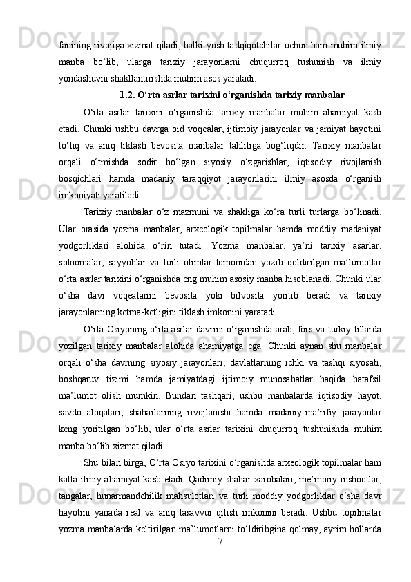 fanining rivojiga xizmat qiladi, balki yosh tadqiqotchilar uchun ham muhim ilmiy
manba   bo‘lib,   ularga   tarixiy   jarayonlarni   chuqurroq   tushunish   va   ilmiy
yondashuvni shakllantirishda muhim asos yaratadi.
1.2. O‘rta asrlar tarixini o‘rganishda tarixiy manbalar
O‘rta   asrlar   tarixini   o‘rganishda   tarixiy   manbalar   muhim   ahamiyat   kasb
etadi.   Chunki   ushbu   davrga   oid   voqealar,   ijtimoiy   jarayonlar   va   jamiyat   hayotini
to‘liq   va   aniq   tiklash   bevosita   manbalar   tahliliga   bog‘liqdir.   Tarixiy   manbalar
orqali   o‘tmishda   sodir   bo‘lgan   siyosiy   o‘zgarishlar,   iqtisodiy   rivojlanish
bosqichlari   hamda   madaniy   taraqqiyot   jarayonlarini   ilmiy   asosda   o‘rganish
imkoniyati yaratiladi.
Tarixiy   manbalar   o‘z   mazmuni   va   shakliga   ko‘ra   turli   turlarga   bo‘linadi.
Ular   orasida   yozma   manbalar,   arxeologik   topilmalar   hamda   moddiy   madaniyat
yodgorliklari   alohida   o‘rin   tutadi.   Yozma   manbalar,   ya’ni   tarixiy   asarlar,
solnomalar,   sayyohlar   va   turli   olimlar   tomonidan   yozib   qoldirilgan   ma’lumotlar
o‘rta asrlar tarixini o‘rganishda eng muhim asosiy manba hisoblanadi. Chunki ular
o‘sha   davr   voqealarini   bevosita   yoki   bilvosita   yoritib   beradi   va   tarixiy
jarayonlarning ketma-ketligini tiklash imkonini yaratadi.
O‘rta Osiyoning o‘rta asrlar davrini o‘rganishda arab, fors va turkiy tillarda
yozilgan   tarixiy   manbalar   alohida   ahamiyatga   ega.   Chunki   aynan   shu   manbalar
orqali   o‘sha   davrning   siyosiy   jarayonlari,   davlatlarning   ichki   va   tashqi   siyosati,
boshqaruv   tizimi   hamda   jamiyatdagi   ijtimoiy   munosabatlar   haqida   batafsil
ma’lumot   olish   mumkin.   Bundan   tashqari,   ushbu   manbalarda   iqtisodiy   hayot,
savdo   aloqalari,   shaharlarning   rivojlanishi   hamda   madaniy-ma’rifiy   jarayonlar
keng   yoritilgan   bo‘lib,   ular   o‘rta   asrlar   tarixini   chuqurroq   tushunishda   muhim
manba bo‘lib xizmat qiladi.
Shu bilan birga, O‘rta Osiyo tarixini o‘rganishda arxeologik topilmalar ham
katta ilmiy ahamiyat kasb etadi. Qadimiy shahar xarobalari, me’moriy inshootlar,
tangalar,   hunarmandchilik   mahsulotlari   va   turli   moddiy   yodgorliklar   o‘sha   davr
hayotini   yanada   real   va   aniq   tasavvur   qilish   imkonini   beradi.   Ushbu   topilmalar
yozma manbalarda keltirilgan ma’lumotlarni to‘ldiribgina qolmay, ayrim hollarda
7 