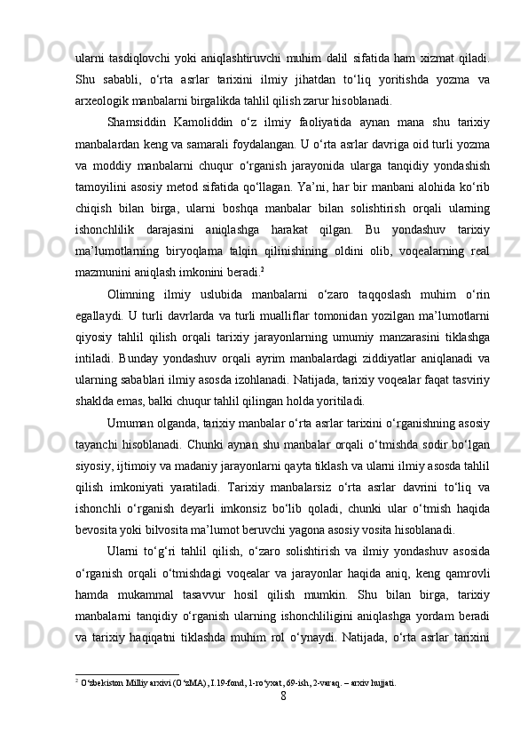 ularni   tasdiqlovchi   yoki   aniqlashtiruvchi   muhim   dalil   sifatida   ham   xizmat   qiladi.
Shu   sababli,   o‘rta   asrlar   tarixini   ilmiy   jihatdan   to‘liq   yoritishda   yozma   va
arxeologik manbalarni birgalikda tahlil qilish zarur hisoblanadi.
Shamsiddin   Kamoliddin   o‘z   ilmiy   faoliyatida   aynan   mana   shu   tarixiy
manbalardan keng va samarali foydalangan. U o‘rta asrlar davriga oid turli yozma
va   moddiy   manbalarni   chuqur   o‘rganish   jarayonida   ularga   tanqidiy   yondashish
tamoyilini  asosiy   metod  sifatida  qo‘llagan.  Ya’ni,  har   bir  manbani   alohida  ko‘rib
chiqish   bilan   birga,   ularni   boshqa   manbalar   bilan   solishtirish   orqali   ularning
ishonchlilik   darajasini   aniqlashga   harakat   qilgan.   Bu   yondashuv   tarixiy
ma’lumotlarning   biryoqlama   talqin   qilinishining   oldini   olib,   voqealarning   real
mazmunini aniqlash imkonini beradi. 2
Olimning   ilmiy   uslubida   manbalarni   o‘zaro   taqqoslash   muhim   o‘rin
egallaydi.   U   turli   davrlarda   va   turli   mualliflar   tomonidan   yozilgan   ma’lumotlarni
qiyosiy   tahlil   qilish   orqali   tarixiy   jarayonlarning   umumiy   manzarasini   tiklashga
intiladi.   Bunday   yondashuv   orqali   ayrim   manbalardagi   ziddiyatlar   aniqlanadi   va
ularning sabablari ilmiy asosda izohlanadi. Natijada, tarixiy voqealar faqat tasviriy
shaklda emas, balki chuqur tahlil qilingan holda yoritiladi.
Umuman olganda, tarixiy manbalar o‘rta asrlar tarixini o‘rganishning asosiy
tayanchi   hisoblanadi.   Chunki   aynan   shu   manbalar   orqali   o‘tmishda   sodir   bo‘lgan
siyosiy, ijtimoiy va madaniy jarayonlarni qayta tiklash va ularni ilmiy asosda tahlil
qilish   imkoniyati   yaratiladi.   Tarixiy   manbalarsiz   o‘rta   asrlar   davrini   to‘liq   va
ishonchli   o‘rganish   deyarli   imkonsiz   bo‘lib   qoladi,   chunki   ular   o‘tmish   haqida
bevosita yoki bilvosita ma’lumot beruvchi yagona asosiy vosita hisoblanadi.
Ularni   to‘g‘ri   tahlil   qilish,   o‘zaro   solishtirish   va   ilmiy   yondashuv   asosida
o‘rganish   orqali   o‘tmishdagi   voqealar   va   jarayonlar   haqida   aniq,   keng   qamrovli
hamda   mukammal   tasavvur   hosil   qilish   mumkin.   Shu   bilan   birga,   tarixiy
manbalarni   tanqidiy   o‘rganish   ularning   ishonchliligini   aniqlashga   yordam   beradi
va   tarixiy   haqiqatni   tiklashda   muhim   rol   o‘ynaydi.   Natijada,   o‘rta   asrlar   tarixini
2
 O‘zbekiston Milliy arxivi (O‘zMA), I.19-fond, 1-ro‘yxat, 69-ish, 2-varaq. – arxiv hujjati.
8 