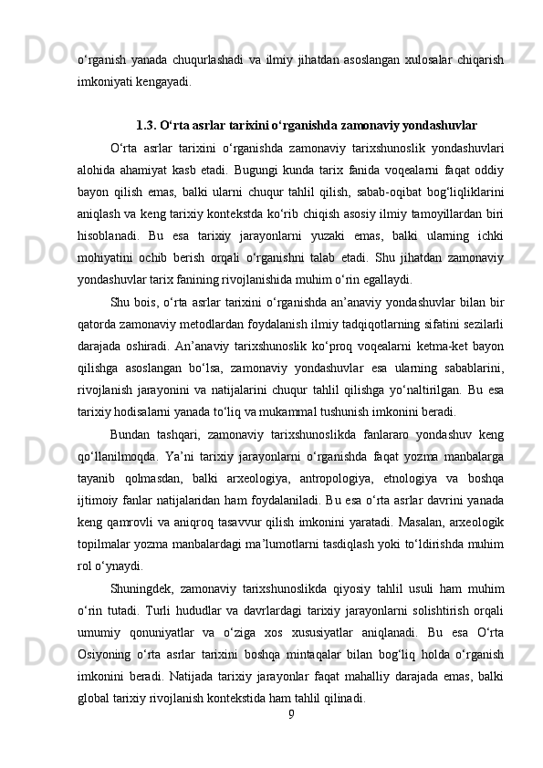 o‘rganish   yanada   chuqurlashadi   va   ilmiy   jihatdan   asoslangan   xulosalar   chiqarish
imkoniyati kengayadi.
1.3. O‘rta asrlar tarixini o‘rganishda zamonaviy yondashuvlar
O‘rta   asrlar   tarixini   o‘rganishda   zamonaviy   tarixshunoslik   yondashuvlari
alohida   ahamiyat   kasb   etadi.   Bugungi   kunda   tarix   fanida   voqealarni   faqat   oddiy
bayon   qilish   emas,   balki   ularni   chuqur   tahlil   qilish,   sabab-oqibat   bog‘liqliklarini
aniqlash va keng tarixiy kontekstda ko‘rib chiqish asosiy ilmiy tamoyillardan biri
hisoblanadi.   Bu   esa   tarixiy   jarayonlarni   yuzaki   emas,   balki   ularning   ichki
mohiyatini   ochib   berish   orqali   o‘rganishni   talab   etadi.   Shu   jihatdan   zamonaviy
yondashuvlar tarix fanining rivojlanishida muhim o‘rin egallaydi.
Shu  bois,   o‘rta   asrlar   tarixini   o‘rganishda   an’anaviy   yondashuvlar   bilan  bir
qatorda zamonaviy metodlardan foydalanish ilmiy tadqiqotlarning sifatini sezilarli
darajada   oshiradi.   An’anaviy   tarixshunoslik   ko‘proq   voqealarni   ketma-ket   bayon
qilishga   asoslangan   bo‘lsa,   zamonaviy   yondashuvlar   esa   ularning   sabablarini,
rivojlanish   jarayonini   va   natijalarini   chuqur   tahlil   qilishga   yo‘naltirilgan.   Bu   esa
tarixiy hodisalarni yanada to‘liq va mukammal tushunish imkonini beradi.
Bundan   tashqari,   zamonaviy   tarixshunoslikda   fanlararo   yondashuv   keng
qo‘llanilmoqda.   Ya’ni   tarixiy   jarayonlarni   o‘rganishda   faqat   yozma   manbalarga
tayanib   qolmasdan,   balki   arxeologiya,   antropologiya,   etnologiya   va   boshqa
ijtimoiy fanlar natijalaridan ham foydalaniladi. Bu esa o‘rta asrlar davrini  yanada
keng  qamrovli   va   aniqroq  tasavvur   qilish   imkonini   yaratadi.  Masalan,   arxeologik
topilmalar yozma manbalardagi ma’lumotlarni tasdiqlash yoki to‘ldirishda muhim
rol o‘ynaydi.
Shuningdek,   zamonaviy   tarixshunoslikda   qiyosiy   tahlil   usuli   ham   muhim
o‘rin   tutadi.   Turli   hududlar   va   davrlardagi   tarixiy   jarayonlarni   solishtirish   orqali
umumiy   qonuniyatlar   va   o‘ziga   xos   xususiyatlar   aniqlanadi.   Bu   esa   O‘rta
Osiyoning   o‘rta   asrlar   tarixini   boshqa   mintaqalar   bilan   bog‘liq   holda   o‘rganish
imkonini   beradi.   Natijada   tarixiy   jarayonlar   faqat   mahalliy   darajada   emas,   balki
global tarixiy rivojlanish kontekstida ham tahlil qilinadi.
9 