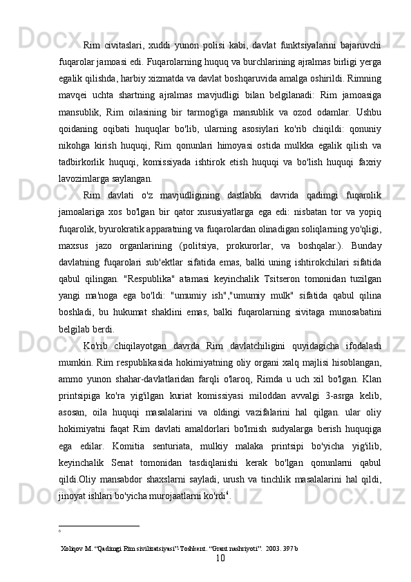 Rim   civitaslari,   xuddi   yunon   polisi   kabi,   davlat   funktsiyalarini   bajaruvchi
fuqarolar jamoasi edi. Fuqarolarning huquq va burchlarining ajralmas birligi yerga
egalik qilishda, harbiy xizmatda va davlat boshqaruvida amalga oshirildi. Rimning
mavqei   uchta   shartning   ajralmas   mavjudligi   bilan   belgilanadi:   Rim   jamoasiga
mansublik,   Rim   oilasining   bir   tarmog'iga   mansublik   va   ozod   odamlar.   Ushbu
qoidaning   oqibati   huquqlar   bo'lib,   ularning   asosiylari   ko'rib   chiqildi:   qonuniy
nikohga   kirish   huquqi,   Rim   qonunlari   himoyasi   ostida   mulkka   egalik   qilish   va
tadbirkorlik   huquqi,   komissiyada   ishtirok   etish   huquqi   va   bo'lish   huquqi   faxriy
lavozimlarga saylangan.
Rim   davlati   o'z   mavjudligining   dastlabki   davrida   qadimgi   fuqarolik
jamoalariga   xos   bo'lgan   bir   qator   xususiyatlarga   ega   edi:   nisbatan   tor   va   yopiq
fuqarolik, byurokratik apparatning va fuqarolardan olinadigan soliqlarning yo'qligi,
maxsus   jazo   organlarining   (politsiya,   prokurorlar,   va   boshqalar.).   Bunday
davlatning   fuqarolari   sub'ektlar   sifatida   emas,   balki   uning   ishtirokchilari   sifatida
qabul   qilingan.   "Respublika"   atamasi   keyinchalik   Tsitseron   tomonidan   tuzilgan
yangi   ma'noga   ega   bo'ldi:   "umumiy   ish","umumiy   mulk"   sifatida   qabul   qilina
boshladi,   bu   hukumat   shaklini   emas,   balki   fuqarolarning   sivitaga   munosabatini
belgilab berdi.
Ko'rib   chiqilayotgan   davrda   Rim   davlatchiligini   quyidagicha   ifodalash
mumkin. Rim   respublikasida  hokimiyatning oliy  organi   xalq majlisi  hisoblangan,
ammo   yunon   shahar-davlatlaridan   farqli   o'laroq,   Rimda   u   uch   xil   bo'lgan.   Klan
printsipiga   ko'ra   yig'ilgan   kuriat   komissiyasi   miloddan   avvalgi   3-asrga   kelib,
asosan,   oila   huquqi   masalalarini   va   oldingi   vazifalarini   hal   qilgan.   ular   oliy
hokimiyatni   faqat   Rim   davlati   amaldorlari   bo'lmish   sudyalarga   berish   huquqiga
ega   edilar.   Komitia   senturiata,   mulkiy   malaka   printsipi   bo'yicha   yig'ilib,
keyinchalik   Senat   tomonidan   tasdiqlanishi   kerak   bo'lgan   qonunlarni   qabul
qildi.Oliy   mansabdor   shaxslarni   sayladi,   urush   va   tinchlik   masalalarini   hal   qildi,
jinoyat ishlari bo'yicha murojaatlarni ko'rdi 6
.
6
 Xoliqov M. “Qadimgi Rim sivilizatsiyasi”-Toshkent.   “Grant nashriyoti”.   2003. 397  b
10 