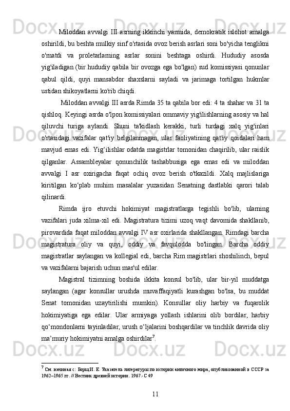 Miloddan   avvalgi   III   asrning   ikkinchi   yarmida,   demokratik   islohot   amalga
oshirildi, bu beshta mulkiy sinf o'rtasida ovoz berish asrlari soni bo'yicha tenglikni
o'rnatdi   va   proletarlarning   asrlar   sonini   beshtaga   oshirdi.   Hududiy   asosda
yig'iladigan (bir hududiy qabila bir ovozga ega bo'lgan) sud komissiyasi  qonunlar
qabul   qildi,   quyi   mansabdor   shaxslarni   sayladi   va   jarimaga   tortilgan   hukmlar
ustidan shikoyatlarni ko'rib chiqdi.
  Miloddan avvalgi III asrda Rimda 35 ta qabila bor edi: 4 ta shahar va 31 ta
qishloq. Keyingi asrda o'lpon komissiyalari ommaviy yig'ilishlarning asosiy va hal
qiluvchi   turiga   aylandi.   Shuni   ta'kidlash   kerakki,   turli   turdagi   xalq   yig'inlari
o'rtasidagi   vazifalar   qat'iy   belgilanmagan,   ular   faoliyatining   qat'iy   qoidalari   ham
mavjud emas  edi. Yig‘ilishlar  odatda magistrlar tomonidan chaqirilib, ular  raislik
qilganlar.   Assambleyalar   qonunchilik   tashabbusiga   ega   emas   edi   va   miloddan
avvalgi   I   asr   oxirigacha   faqat   ochiq   ovoz   berish   o'tkazildi.   Xalq   majlislariga
kiritilgan   ko‘plab   muhim   masalalar   yuzasidan   Senatning   dastlabki   qarori   talab
qilinardi.
Rimda   ijro   etuvchi   hokimiyat   magistratlarga   tegishli   bo'lib,   ularning
vazifalari   juda   xilma-xil   edi.   Magistratura   tizimi   uzoq   vaqt   davomida   shakllanib,
pirovardida faqat miloddan avvalgi IV asr oxirlarida shakllangan. Rimdagi barcha
magistratura   oliy   va   quyi,   oddiy   va   favqulodda   bo'lingan.   Barcha   oddiy
magistratlar saylangan va kollegial edi, barcha Rim magistrlari shoshilinch, bepul
va vazifalarni bajarish uchun mas'ul edilar.
Magistral   tizimning   boshida   ikkita   konsul   bo'lib,   ular   bir-yil   muddatga
saylangan   (agar   konsullar   urushda   muvaffaqiyatli   kurashgan   bo'lsa,   bu   muddat
Senat   tomonidan   uzaytirilishi   mumkin).   Konsullar   oliy   harbiy   va   fuqarolik
hokimiyatiga   ega   edilar.   Ular   armiyaga   yollash   ishlarini   olib   bordilar,   harbiy
qo‘mondonlarni tayinladilar, urush o‘ljalarini boshqardilar va tinchlik davrida oliy
ma’muriy hokimiyatni amalga oshirdilar 7
.
7
  См. начиная с:   Борщ И. Е.   Указатель литературы по истории античного мира, опубликованной в СССР за
1962–1965	
 гг. // Вестник древней истории. 1967 .- C   49
11 