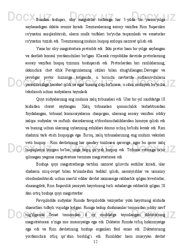 Bundan   tashqari,   oliy   magistrlar   toifasiga   har   5-yilda   bir   yarim-yilga
saylanadigan   ikkita   senzor   kiradi.   Senzuralarning   asosiy   vazifasi   Rim   fuqarolari
ro'yxatini   aniqlashtirish,   ularni   mulk   toifalari   bo'yicha   taqsimlash   va   senatorlar
ro'yxatini tuzish edi. Tsenzuraning muhim huquqi axloqni nazorat qilish edi.
Yana bir oliy magistratura pretorlik edi.   Ikki pretor ham bir-yilga saylangan
va dastlab  konsul  yordamchilari  bo'lgan.  Klassik  respublika davrida pretorlarning
asosiy   vazifasi   huquq   tizimini   boshqarish   edi.   Pretorlardan   biri   rimliklarning,
ikkinchisi   chet   ellik   Peregrinlarning   ishlari   bilan   shug'ullangan.Davogar   va
javobgar   pretor   huzuriga   kelganda,   u   birinchi   navbatda   sudlanuvchilarni
yarashtirishga harakat qildi va agar buning iloji bo'lmasa, u ishni mohiyati bo'yicha
tekshirish uchun sudyalarni tayinladi.
Quyi sudyalarning eng muhimi xalq tribunalari edi. Ular bir-yil muddatga 10
kishidan   iborat   saylangan.   Xalq   tribunalari   qonunchilik   tashabbusidan
foydalangan,   tribunal   komissiyalarini   chaqirgan,   ularning   asosiy   vazifasi   oddiy
xalqni   sudyalar   va   nufuzli   shaxslarning   o'zboshimchaliklaridan   himoya   qilish   edi
va buning uchun ularning uylarining eshiklari doimo ochiq bo'lishi kerak edi. Rim
shahrini   tark   etish   huquqiga   ega.   Biroq,   xalq   tribunalarining   eng   muhim   vakolati
veto   huquqi   -   Rim   davlatining   har   qanday   tuzilmasi   qaroriga,   agar   bu   qaror   xalq
huquqlarini   buzgan   bo'lsa,   unga   taqiq   qo'yish   huquqi   edi.   Tribuna   vetosiga   ta'sir
qilmagan yagona magistratura tsenzura magistraturasi edi.
Boshqa   quyi   magistratlarga   tartibni   nazorat   qiluvchi   aedillar   kiradi,   ular
shaharni   oziq-ovqat   bilan   ta'minlashni   tashkil   qilish,   namoyishlar   va   umumiy
obodonlashtirish uchun mas'ul edilar davlat xazinasiga rahbarlik qilgan kvestorlar,
shuningdek, Rim fuqarolik jamiyati hayotining turli sohalariga rahbarlik qilgan 20
dan ortiq boshqa quyi magistratlar.
Favqulodda   sudyalar   Rimda   favqulodda   vaziyatlar   yoki   hayotning   alohida
sharoitlari tufayli vujudga kelgan. Rimga tashqi dushmanlar tomonidan jiddiy xavf
tug ilganda   Senat   tomonidan   6   oy   muddatga   tayinlangan   diktatorningʻ
magistraturasi   o ziga   xos   xususiyatga   ega  edi.   Diktator   Rimda   to'liq  hokimiyatga	
ʻ
ega   edi   va   Rim   davlatining   boshqa   organlari   faol   emas   edi.   Diktatorning
yordamchisi   otliq   qo‘shin   boshlig‘i   edi.   Rimliklar   ham   muayyan   davlat
12 