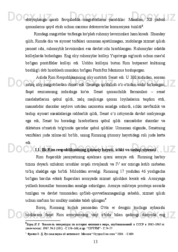 ehtiyojlariga   qarab   favqulodda   magistratlarni   yaratdilar.   Masalan,   XII   jadval
qonunlarini qayd etish uchun maxsus dekemvirlar komissiyasi tuzildi 8
.
        Rimdagi magistrlar toifasiga ko'plab ruhoniy lavozimlari ham kiradi. Shunday
qilib, Rimda din va siyosat toifalari umuman ajratilmagan; xudolarga xizmat qilish
jamoat ishi, ruhoniylik lavozimlari esa davlat ishi hisoblangan. Ruhoniylar odatda
kollejlarda birlashgan. Eng oliy ruhoniylar kolleji Yupiterga sig'inish uchun mas'ul
bo'lgan   pontifiklar   kolleji   edi.   Ushbu   kollejni   butun   Rim   butparast   kultining
boshlig'i deb hisoblash mumkin bo'lgan Pontifex Maximus boshqargan.
Aslida Rim Respublikasining oliy instituti Senat edi. U 300 kishidan, asosan
sobiq oliy magistrlardan iborat edi. Senatga qo'shilish o'z-o'zidan sodir bo'lmagan,
faqat   senzuraning   xohishiga   ko'ra.   Senat   qonunchilik   farmonlari   –   senat
maslahatlarini   qabul   qildi,   xalq   majlisiga   qonun   loyihalarini   taqdim   etdi,
mansabdor   shaxslar   saylovi   ustidan   nazoratni   amalga   oshirdi,   ichki   xavfsizlik   va
tashqi   siyosat   masalalariga   rahbarlik  qildi,  Senat   o z  ixtiyorida  davlat   moliyasigaʻ
ega   edi,   Senat   bu   boradagi   hisobotlarni   qabul   qildi.   mansabdor   shaxslar   va
diktatura   o'rnatish   to'g'risida   qarorlar   qabul   qildilar.   Umuman   olganda,   Senatning
vazifalari   juda xilma-xil  bo'lib,  uning Rimning  ijtimoiy  hayotidagi   roli  juda  katta
edi.
I.I. Ilk  Rim respublikasining ijtimoiy hayoti, ichki va tashqi siyosati
Rim   fuqarolik   jamiyatining   ajralmas   qismi   armiya   edi.   Rimning   harbiy
tizimi   deyarli   uzluksiz   urushlar   orqali   rivojlandi   va   IV   asr   oxiriga   kelib   nisbatan
to'liq   shaklga   ega   bo'ldi.   Miloddan   avvalgi.   Rimning   17   yoshdan   46   yoshgacha
bo'lgan   barcha   erkak   fuqarolari   armiyada   xizmat   qilishlari   kerak   edi.   Armiyaga
yollash konsullar tomonidan amalga oshirilgan. Armiya militsiya printsipi asosida
tuzilgan   va   davlat   tomonidan   qo'llab-quvvatlanmaganligi   sababli,   xizmat   qilish
uchun ma'lum bir mulkiy malaka talab qilingan 9
.
Biroq,   Rimning   kichik   jamoadan   O'rta   er   dengizi   kuchiga   aylanishi
hodisasini   faqat   Rim   armiyasining   vaqt   o'tishi   bilan   qadimgi   dunyoda   eng
8
Борщ	
 И. Е.   Указатель   литературы   по   истории   античного   мира,   опубликованной   в   СССР   в   1962–1965	 гг.
( окончание) . 1967. № 3 (101).  - С	
 156–166; и др. “СОЧУМ”  -   C   54-57.
9
  Фролов	
 Э. Д.  Русская наука об античност.  Москов:“ Студия Классика ” 2006.  - С	  60 4
13