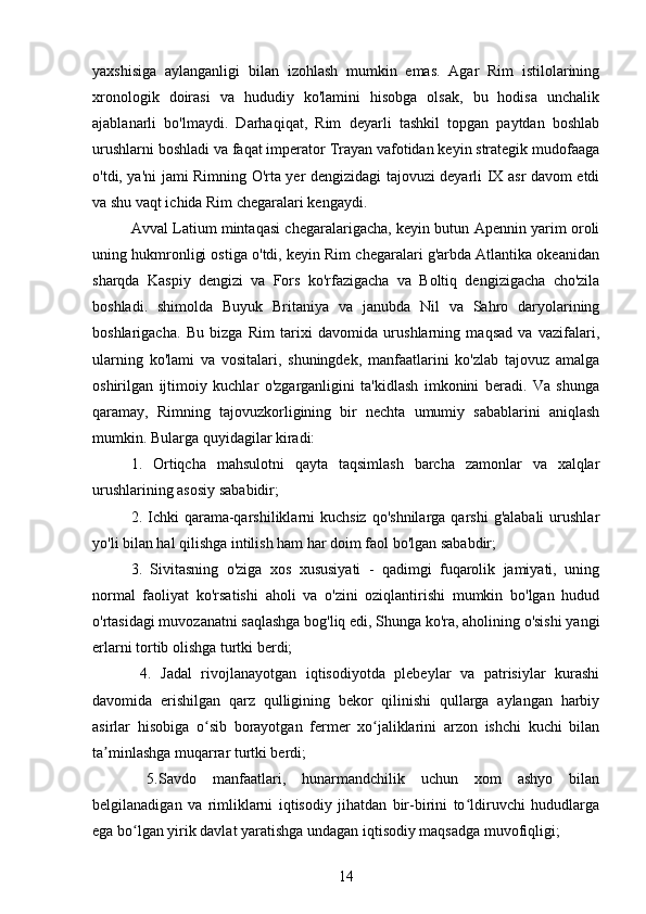 yaxshisiga   aylanganligi   bilan   izohlash   mumkin   emas.   Agar   Rim   istilolarining
xronologik   doirasi   va   hududiy   ko'lamini   hisobga   olsak,   bu   hodisa   unchalik
ajablanarli   bo'lmaydi.   Darhaqiqat,   Rim   deyarli   tashkil   topgan   paytdan   boshlab
urushlarni boshladi va faqat imperator Trayan vafotidan keyin strategik mudofaaga
o'tdi, ya'ni jami Rimning O'rta yer dengizidagi tajovuzi deyarli IX asr davom etdi
va shu vaqt ichida Rim chegaralari kengaydi. 
Avval Latium mintaqasi chegaralarigacha, keyin butun Apennin yarim oroli
uning hukmronligi ostiga o'tdi, keyin Rim chegaralari g'arbda Atlantika okeanidan
sharqda   Kaspiy   dengizi   va   Fors   ko'rfazigacha   va   Boltiq   dengizigacha   cho'zila
boshladi.   shimolda   Buyuk   Britaniya   va   janubda   Nil   va   Sahro   daryolarining
boshlarigacha.   Bu   bizga   Rim   tarixi   davomida   urushlarning   maqsad   va   vazifalari,
ularning   ko'lami   va   vositalari,   shuningdek,   manfaatlarini   ko'zlab   tajovuz   amalga
oshirilgan   ijtimoiy   kuchlar   o'zgarganligini   ta'kidlash   imkonini   beradi.   Va   shunga
qaramay,   Rimning   tajovuzkorligining   bir   nechta   umumiy   sabablarini   aniqlash
mumkin. Bularga quyidagilar kiradi:
1.   Ortiqcha   mahsulotni   qayta   taqsimlash   barcha   zamonlar   va   xalqlar
urushlarining asosiy sababidir;
2. Ichki  qarama-qarshiliklarni  kuchsiz  qo'shnilarga  qarshi  g'alabali  urushlar
yo'li bilan hal qilishga intilish ham har doim faol bo'lgan sababdir;
3.   Sivitasning   o'ziga   xos   xususiyati   -   qadimgi   fuqarolik   jamiyati,   uning
normal   faoliyat   ko'rsatishi   aholi   va   o'zini   oziqlantirishi   mumkin   bo'lgan   hudud
o'rtasidagi muvozanatni saqlashga bog'liq edi, Shunga ko'ra, aholining o'sishi yangi
erlarni tortib olishga turtki berdi;
  4.   Jadal   rivojlanayotgan   iqtisodiyotda   plebeylar   va   patrisiylar   kurashi
davomida   erishilgan   qarz   qulligining   bekor   qilinishi   qullarga   aylangan   harbiy
asirlar   hisobiga   o sib   borayotgan   fermer   xo jaliklarini   arzon   ishchi   kuchi   bilanʻ ʻ
ta minlashga muqarrar turtki berdi;	
ʼ
  5.Savdo   manfaatlari,   hunarmandchilik   uchun   xom   ashyo   bilan
belgilanadigan   va   rimliklarni   iqtisodiy   jihatdan   bir-birini   to ldiruvchi   hududlarga	
ʻ
ega bo lgan yirik davlat yaratishga undagan iqtisodiy maqsadga muvofiqligi;	
ʻ
14 