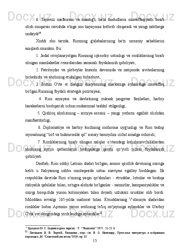 6.   Tajovuz   mafkurasi   va   mantig'i,   ba'zi   hududlarni   muvaffaqiyatli   bosib
olish muqarrar ravishda o'ziga xos hayajonni keltirib chiqaradi va yangi zabtlarga
undaydi 10
.
Xuddi   shu   tarzda,   Rimning   g'alabalarining   ba'zi   umumiy   sabablarini
aniqlash mumkin. Bu:
1.  Jadal   rivojlanayotgan   Rimning  iqtisodiy   ustunligi   va  rimliklarning   bosib
olingan mamlakatlar resurslaridan samarali foydalanish qobiliyati;
2.   Patritsiylar   va   plebeylar   kurashi   davomida   va   natijasida   sivitaslarning
birlashishi va aholining erishilgan birlashuvi;
3.   Butun   O'rta   er   dengizi   dunyosining   markaziga   aylanishga   muvaffaq
bo'lgan Rimning foydali strategik pozitsiyasi;
  4.   Rim   armiyasi   va   davlatining   yuksak   jangovar   fazilatlari,   harbiy
harakatlarni boshqarish uchun mukammal tashkil etilganligi;
  5.   Qishloq   aholisining   –   armiya   asosini   –   yangi   yerlarni   egallab   olishdan
manfaatdorligi;
  6.   Diplomatiya   va   harbiy   kuchning   mohirona   uyg'unligi   va   Rim   tashqi
siyosatining “bo'l va hukmronlik qil” asosiy tamoyilini izchil amalga oshirish;
  7.   Rimliklarning   bosib   olingan   xalqlar   o rtasidagi   kelishmovchiliklardanʻ
aholining   ayrim   qatlamlarini   boshqalarga   qarshi   qo yish   uchun   foydalanish	
ʻ
qobiliyati.
Dastlab, Rim oddiy Latium shahri bo'lgan, ammo qirollik davrining oxiriga
kelib   u   Italiyaning   ushbu   mintaqasida   ustun   mavqeni   egallay   boshlagan.   Ilk
respublika   davrida   Rim   o'zining   yaqin   qo'shnilari   -   etrusklar,   lotinlar   va   boshqa
italiyalik qabilalar bilan, so'ngra alohida bo'lganlar - samnitlar, kampaniyaliklar va
oxirgi   bosqichda   yunon   koloniyalari   bilan   deyarli   uzluksiz   urushlar   olib   bordi.
Miloddan   avvalgi   265-yilda   mahorat   bilan.   Etrusklarning   Volsiniya   shahridan
rimliklar   butun   Apennin   yarim   orolining   to'liq   xo'jayiniga   aylandilar   va   G'arbiy
O'rta yer dengizidagi yirik kuchga aylandilar 11
.
10
 Крушкол Ю.С. Кадимги дуне тарихи . - Т.   “ Укитувчи ”   1975.  21-22.  b
11
  Латышева   В .   В .   Тиртей,   Увещание ,   перс   см.   В.   О.   Нилендер,   Греческая   литература   в   избранных
переводах , М.   “ Советский писатель ” 1939 . стр. 85
15 