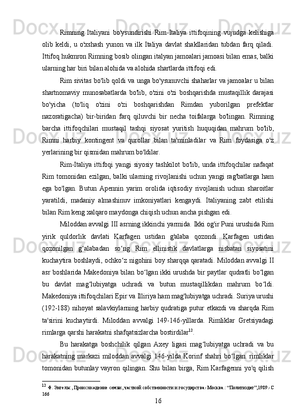 Rimning   Italiyani   bo'ysundirishi   Rim-Italiya   ittifoqining   vujudga   kelishiga
olib   keldi,   u   o'xshash   yunon   va   ilk   Italiya   davlat   shakllaridan   tubdan   farq   qiladi.
Ittifoq hukmron Rimning bosib olingan italyan jamoalari jamoasi bilan emas, balki
ularning har biri bilan alohida va alohida shartlarda ittifoqi edi. 
Rim sivitas bo'lib qoldi va unga bo'ysunuvchi shaharlar va jamoalar u bilan
shartnomaviy   munosabatlarda   bo'lib,   o'zini   o'zi   boshqarishda   mustaqillik   darajasi
bo'yicha   (to'liq   o'zini   o'zi   boshqarishdan   Rimdan   yuborilgan   prefektlar
nazoratigacha)   bir-biridan   farq   qiluvchi   bir   necha   toifalarga   bo'lingan.   Rimning
barcha   ittifoqchilari   mustaqil   tashqi   siyosat   yuritish   huquqidan   mahrum   bo'lib,
Rimni   harbiy   kontingent   va   qurollar   bilan   ta'minladilar   va   Rim   foydasiga   o'z
yerlarining bir qismidan mahrum bo'ldilar.
Rim-Italiya   ittifoqi   yangi   siyosiy   tashkilot   bo'lib,   unda   ittifoqchilar   nafaqat
Rim   tomonidan   ezilgan,   balki   ularning   rivojlanishi   uchun   yangi   rag'batlarga   ham
ega   bo'lgan.   Butun   Apennin   yarim   orolida   iqtisodiy   rivojlanish   uchun   sharoitlar
yaratildi,   madaniy   almashinuv   imkoniyatlari   kengaydi.   Italiyaning   zabt   etilishi
bilan Rim keng xalqaro maydonga chiqish uchun ancha pishgan edi.
Miloddan avvalgi III asrning ikkinchi yarmida. Ikki og'ir Puni urushida Rim
yirik   quldorlik   davlati   Karfagen   ustidan   g'alaba   qozondi.   Karfagen   ustidan
qozonilgan   g alabadan   so ng   Rim   ellinistik   davlatlarga   nisbatan   siyosatiniʻ ʻ
kuchaytira boshlaydi, ochko z nigohini boy sharqqa qaratadi. Miloddan avvalgi II	
ʻ
asr boshlarida Makedoniya bilan bo lgan ikki urushda bir paytlar qudratli bo lgan	
ʻ ʻ
bu   davlat   mag lubiyatga   uchradi   va   butun   mustaqillikdan   mahrum   bo ldi.	
ʻ ʻ
Makedoniya ittifoqchilari Epir va Illiriya ham mag'lubiyatga uchradi. Suriya urushi
(192-188) nihoyat  salavkiylarning harbiy qudratiga putur  etkazdi  va sharqda Rim
ta'sirini   kuchaytirdi.   Miloddan   avvalgi   149-146-yillarda.   Rimliklar   Gretsiyadagi
rimlarga qarshi harakatni shafqatsizlarcha bostirdilar 12
. 
Bu   harakatga   boshchilik   qilgan   Axey   ligasi   mag lubiyatga   uchradi   va   bu	
ʻ
harakatning   markazi   miloddan   avvalgi   146-yilda   Korinf   shahri   bo lgan.   rimliklar	
ʻ
tomonidan butunlay vayron qilingan. Shu bilan birga, Rim Karfagenni yo'q qilish
12
  Ф. Энгельс,  Происхождение семьи, частной собственности и государства.-Москва.: “Политиздат”,1989.-C
166
16 