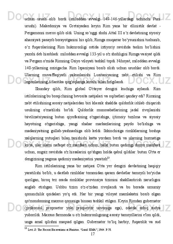 uchun   urush   olib   bordi   (miloddan   avvalgi   149-146-yillardagi   uchinchi   Puni
urushi).   Makedoniya   va   Gretsiyadan   keyin   Rim   yana   bir   ellinistik   davlat   -
Pergamonni meros qilib oldi. Uning so nggi shohi Attal III o z davlatining siyosiyʻ ʻ
ahamiyati pasayib borayotganini his qilib, Rimga muqarrar bo ysunishini tushunib,	
ʻ
o z   fuqarolarining   Rim   hukmronligi   ostida   ixtiyoriy   ravishda   taslim   bo lishini	
ʻ ʻ
yaxshi deb hisobladi: miloddan avvalgi 133-yil u o'z shohligini Rimga vasiyat qildi
va Pergam o'rnida Rimning Osiyo viloyati tashkil topdi. Nihoyat, miloddan avvalgi
140-yillarning   oxirigacha.   Rim   Ispaniyani   bosib   olish   uchun   urushlar   olib   bordi.
Ularning   muvaffaqiyatli   yakunlanishi   Lusitaniyaning   zabt   etilishi   va   Rim
legionlarining Atlantika qirg'oqlariga kirishi bilan belgilandi.
Shunday   qilib,   Rim   global   O'rtayer   dengizi   kuchiga   aylandi.   Rim
istilolarining bu bosqichining bevosita natijalari va oqibatlari qanday edi? Rimning
zabt etilishining asosiy natijalaridan biri klassik shaklda quldorlik ishlab chiqarish
usulining   o'rnatilishi   bo'ldi.   Quldorlik   munosabatlarining   jadal   rivojlanishi
tsivilizatsiyaning   butun   qiyofasining   o'zgarishiga,   ijtimoiy   tuzilma   va   siyosiy
hayotning   o'zgarishiga,   yangi   shahar   markazlarining   paydo   bo'lishiga   va
madaniyatning   gullab-yashnashiga   olib   keldi.   Ikkinchisiga   rimliklarning   boshqa
xalqlarning   yutuqlari   bilan   tanishishi   katta   yordam   berdi   va   ularning   hurmatiga
ko'ra, ular ularni nafaqat o'z manfaati uchun, balki butun qadimgi dunyo manfaati
uchun, ongsiz ravishda o'z hissalarini qo'shgan holda qabul qildilar. butun O'rta er
dengizining yagona qadimiy madaniyatini yaratish 13
.
Rim   istilolarining   yana   bir   natijasi   O'rta   yer   dengizi   davlatining   haqiqiy
yaratilishi  bo'lib, u dastlab  rimliklar  tomonidan qaram  davlatlar tamoyili bo'yicha
qurilgan,   biroq   tez   orada   rimliklar   provinsiya   tizimini   shakllantirish   zarurligini
anglab   etishgan.   Ushbu   tizim   o'z-o'zidan   rivojlandi   va   bu   borada   umumiy
qonunchilik   qoidalari   yo'q   edi.   Har   bir   yangi   viloyat   mamlakatni   bosib   olgan
qo'mondonning maxsus qonuniga binoan tashkil etilgan. Keyin Rimdan gubernator
(prokonsul,   propraetor   yoki   proquestor   unvoniga   ega),   odatda   sobiq   sudya
yuborildi. Maxsus farmonda u o'z hukmronligining asosiy tamoyillarini e'lon qildi,
unga   amal   qilishni   maqsad   qilgan.   Gubernator   to liq   harbiy,   fuqarolik   va   sud	
ʻ
13
  Levi  D.  The Recent Excavations at Phaistos.  “ Lund  SIMA” , 1964. P.78.
17 