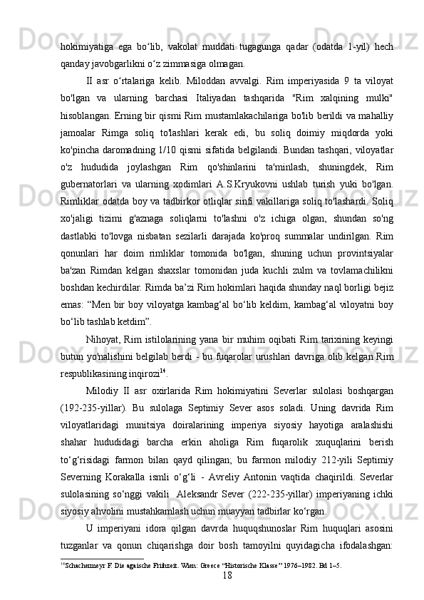 hokimiyatiga   ega   bo lib,   vakolat   muddati   tugagunga   qadar   (odatda   1-yil)   hechʻ
qanday javobgarlikni o z zimmasiga olmagan.
ʻ
II   asr   o rtalariga   kelib.   Miloddan   avvalgi.   Rim   imperiyasida   9   ta   viloyat	
ʻ
bo'lgan   va   ularning   barchasi   Italiyadan   tashqarida   "Rim   xalqining   mulki"
hisoblangan. Erning bir qismi Rim mustamlakachilariga bo'lib berildi va mahalliy
jamoalar   Rimga   soliq   to'lashlari   kerak   edi,   bu   soliq   doimiy   miqdorda   yoki
ko'pincha daromadning 1/10 qismi  sifatida belgilandi. Bundan tashqari, viloyatlar
o'z   hududida   joylashgan   Rim   qo'shinlarini   ta'minlash,   shuningdek,   Rim
gubernatorlari   va   ularning   xodimlari   A.S.Kryukovni   ushlab   turish   yuki   bo'lgan.
Rimliklar odatda boy va tadbirkor otliqlar sinfi vakillariga soliq to'lashardi. Soliq
xo'jaligi   tizimi   g'aznaga   soliqlarni   to'lashni   o'z   ichiga   olgan,   shundan   so'ng
dastlabki   to'lovga   nisbatan   sezilarli   darajada   ko'proq   summalar   undirilgan.   Rim
qonunlari   har   doim   rimliklar   tomonida   bo'lgan,   shuning   uchun   provintsiyalar
ba'zan   Rimdan   kelgan   shaxslar   tomonidan   juda   kuchli   zulm   va   tovlamachilikni
boshdan kechirdilar. Rimda ba’zi Rim hokimlari haqida shunday naql borligi bejiz
emas:   “Men  bir  boy  viloyatga kambag‘al   bo‘lib  keldim, kambag‘al   viloyatni   boy
bo‘lib tashlab ketdim”.
Nihoyat,   Rim   istilolarining   yana   bir   muhim   oqibati   Rim   tarixining   keyingi
butun yo'nalishini  belgilab berdi - bu fuqarolar urushlari davriga olib kelgan Rim
respublikasining inqirozi 14
. 
Milodiy   II   asr   oxirlarida   Rim   hokimiyatini   Severlar   sulolasi   boshqargan
(192-235-yillar).   Bu   sulolaga   Septimiy   Sever   asos   soladi.   Uning   davrida   Rim
viloyatlaridagi   munitsiya   doiralarining   imperiya   siyosiy   hayotiga   aralashishi
shahar   hududidagi   barcha   erkin   aholiga   Rim   fuqarolik   xuquqlarini   berish
to‘g‘risidagi   farmon   bilan   qayd   qilingan;   bu   farmon   milodiy   212-yili   Septimiy
Severning   Korakalla   ismli   o‘g‘li   -   Avreliy   Antonin   vaqtida   chaqirildi.   Severlar
sulolasining   so‘nggi   vakili     Aleksandr   Sever   (222-235-yillar)   imperiyaning   ichki
siyosiy ahvolini mustahkamlash uchun muayyan tadbirlar ko‘rgan. 
U   imperiyani   idora   qilgan   davrda   huquqshunoslar   Rim   huquqlari   asosini
tuzganlar   va   qonun   chiqarishga   doir   bosh   tamoyilni   quyidagicha   ifodalashgan:
14
Schachermeyr F .  Die agaische Friihzeit. Wien:   Greece  “ Hi storische Klasse ”  1976–1982. Bd 1–5 .
18 