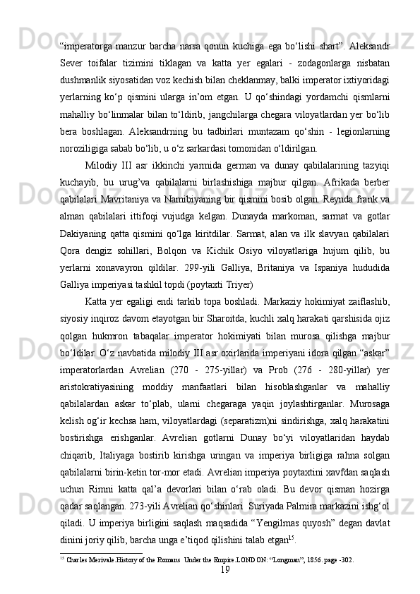 “imperatorga   manzur   barcha   narsa   qonun   kuchiga   ega   bo‘lishi   shart”.   Aleksandr
Sever   toifalar   tizimini   tiklagan   va   katta   yer   egalari   -   zodagonlarga   nisbatan
dushmanlik siyosatidan voz kechish bilan cheklanmay, balki imperator ixtiyoridagi
yerlarning   ko‘p   qismini   ularga   in’om   etgan.   U   qo‘shindagi   yordamchi   qismlarni
mahalliy bo‘linmalar bilan to‘ldirib, jangchilarga chegara viloyatlardan yer bo‘lib
bera   boshlagan.   Aleksandrning   bu   tadbirlari   muntazam   qo‘shin   -   legionlarning
noroziligiga sabab bo‘lib, u o‘z sarkardasi tomonidan o‘ldirilgan. 
Milodiy   III   asr   ikkinchi   yarmida   german   va   dunay   qabilalarining   tazyiqi
kuchayib,   bu   urug’va   qabilalarni   birlashishiga   majbur   qilgan.   Afrikada   berber
qabilalari Mavritaniya va Namibiyaning bir qismini bosib olgan. Reynda frank va
alman   qabilalari   ittifoqi   vujudga   kelgan.   Dunayda   markoman,   sarmat   va   gotlar
Dakiyaning   qatta   qismini   qo‘lga   kiritdilar.   Sarmat,   alan   va   ilk   slavyan   qabilalari
Qora   dengiz   sohillari,   Bolqon   va   Kichik   Osiyo   viloyatlariga   hujum   qilib,   bu
yerlarni   xonavayron   qildilar.   299-yili   Galliya,   Britaniya   va   Ispaniya   hududida
Galliya imperiyasi tashkil topdi (poytaxti Triyer)
Katta   yer   egaligi   endi   tarkib  topa   boshladi.   Markaziy   hokimiyat   zaiflashib,
siyosiy inqiroz davom etayotgan bir Sharoitda, kuchli xalq harakati qarshisida ojiz
qolgan   hukmron   tabaqalar   imperator   hokimiyati   bilan   murosa   qilishga   majbur
bo‘ldilar. O‘z navbatida milodiy III asr oxirlarida imperiyani idora qilgan “askar”
imperatorlardan   Avrelian   (270   -   275-yillar)   va   Prob   (276   -   280-yillar)   yer
aristokratiyasining   moddiy   manfaatlari   bilan   hisoblashganlar   va   mahalliy
qabilalardan   askar   to‘plab,   ularni   chegaraga   yaqin   joylashtirganlar.   Murosaga
kelish og‘ir kechsa ham, viloyatlardagi (separatizm)ni sindirishga, xalq harakatini
bostirishga   erishganlar.   Avrelian   gotlarni   Dunay   bo‘yi   viloyatlaridan   haydab
chiqarib,   Italiyaga   bostirib   kirishga   uringan   va   imperiya   birligiga   rahna   solgan
qabilalarni birin-ketin tor-mor etadi. Avrelian imperiya poytaxtini xavfdan saqlash
uchun   Rimni   katta   qal’a   devorlari   bilan   o‘rab   oladi.   Bu   devor   qisman   hozirga
qadar saqlangan. 273-yili Avrelian qo‘shinlari  Suriyada Palmira markazini ishg‘ol
qiladi.  U  imperiya  birligini   saqlash   maqsadida   “Yengilmas   quyosh”  degan   davlat
dinini joriy qilib, barcha unga e’tiqod qilishini talab etgan 15
. 
15
 Charles Merivale.History of the Romans  Under the Empire.LONDON: “Longman”, 1856. page -302.
19 