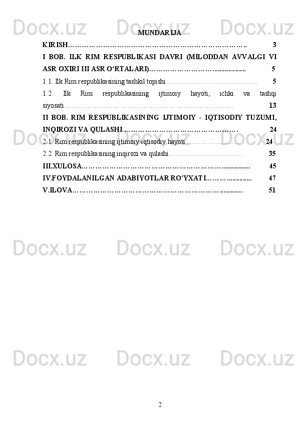 MUNDARIJA
KIRISH…………………………………………………………………..               3
I   BOB.   ILK   RIM   RESPUBLIKASI   DAVRI   (MILODDAN   AVVALGI   VI
ASR OXIRI III ASR O RTALARI)………………………...................               5ʻ
1.1. Ilk Rim respublikasining tashkil topishi……………………………........          5
1.2.   Ilk   Rim   respublikasining   ijtimoiy   hayoti,   ichki   va   tashqi
siyosati……………………………………………………………….                     13
II   BOB.   RIM   RESPUBLIKASINING   IJTIMOIY   -   IQTISODIY   TUZUMI,
INQIROZI VA QULASHI  ………………………………………….                  24
2.1. Rim respublikasining ijtimoiy-iqtisodiy hayoti …………………..                24
2.2. Rim respublikasining inqirozi va qulashi…………………………..                35
III.XULOSA……………………………………………………................           45
IV.FOYDALANILGAN ADABIYOTLAR RO'YXATI………..............          47
V.ILOVA……………………………………………………….............               51
                                                
2 