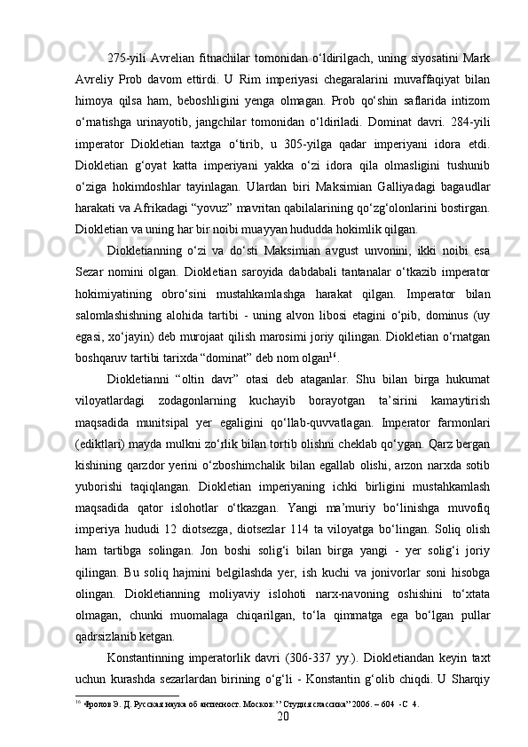 275-yili   Avrelian   fitnachilar   tomonidan   o‘ldirilgach,   uning   siyosatini   Mark
Avreliy   Prob   davom   ettirdi.   U   Rim   imperiyasi   chegaralarini   muvaffaqiyat   bilan
himoya   qilsa   ham,   beboshligini   yenga   olmagan.   Prob   qo‘shin   saflarida   intizom
o‘rnatishga   urinayotib,   jangchilar   tomonidan   o‘ldiriladi.   Dominat   davri.   284-yili
imperator   Diokletian   taxtga   o‘tirib,   u   305-yilga   qadar   imperiyani   idora   etdi.
Diokletian   g‘oyat   katta   imperiyani   yakka   o‘zi   idora   qila   olmasligini   tushunib
o‘ziga   hokimdoshlar   tayinlagan.   Ulardan   biri   Maksimian   Galliyadagi   bagaudlar
harakati va Afrikadagi “yovuz” mavritan qabilalarining qo‘zg‘olonlarini bostirgan.
Diokletian va uning har bir noibi muayyan hududda hokimlik qilgan.
Diokletianning   o‘zi   va   do‘sti   Maksimian   avgust   unvonini,   ikki   noibi   esa
Sezar   nomini   olgan.   Diokletian   saroyida   dabdabali   tantanalar   o‘tkazib   imperator
hokimiyatining   obro‘sini   mustahkamlashga   harakat   qilgan.   Imperator   bilan
salomlashishning   alohida   tartibi   -   uning   alvon   libosi   etagini   o‘pib,   dominus   (uy
egasi, xo‘jayin) deb murojaat qilish marosimi joriy qilingan. Diokletian o‘rnatgan
boshqaruv tartibi tarixda “dominat” deb nom olgan 16
. 
Diokletianni   “oltin   davr”   otasi   deb   ataganlar.   Shu   bilan   birga   hukumat
viloyatlardagi   zodagonlarning   kuchayib   borayotgan   ta’sirini   kamaytirish
maqsadida   munitsipal   yer   egaligini   qo‘llab-quvvatlagan.   Imperator   farmonlari
(ediktlari) mayda mulkni zo‘rlik bilan tortib olishni cheklab qo‘ygan. Qarz bergan
kishining   qarzdor   yerini   o‘zboshimchalik   bilan   egallab   olishi,   arzon   narxda   sotib
yuborishi   taqiqlangan.   Diokletian   imperiyaning   ichki   birligini   mustahkamlash
maqsadida   qator   islohotlar   o‘tkazgan.   Yangi   ma’muriy   bo‘linishga   muvofiq
imperiya   hududi   12   diotsezga,   diotsezlar   114   ta   viloyatga   bo‘lingan.   Soliq   olish
ham   tartibga   solingan.   Jon   boshi   solig‘i   bilan   birga   yangi   -   yer   solig‘i   joriy
qilingan.   Bu   soliq   hajmini   belgilashda   yer,   ish   kuchi   va   jonivorlar   soni   hisobga
olingan.   Diokletianning   moliyaviy   islohoti   narx-navoning   oshishini   to‘xtata
olmagan,   chunki   muomalaga   chiqarilgan,   to‘la   qimmatga   ega   bo‘lgan   pullar
qadrsizlanib ketgan. 
Konstantinning   imperatorlik   davri   (306-337   yy.).   Diokletiandan   keyin   taxt
uchun   kurashda   sezarlardan   birining   o‘g‘li   -   Konstantin   g‘olib   chiqdi.   U   Sharqiy
16
 Фролов Э. Д. Русская наука об античност. Москов : ’’   C тудия слассика” 2006. – 604     - С    	4.
20 