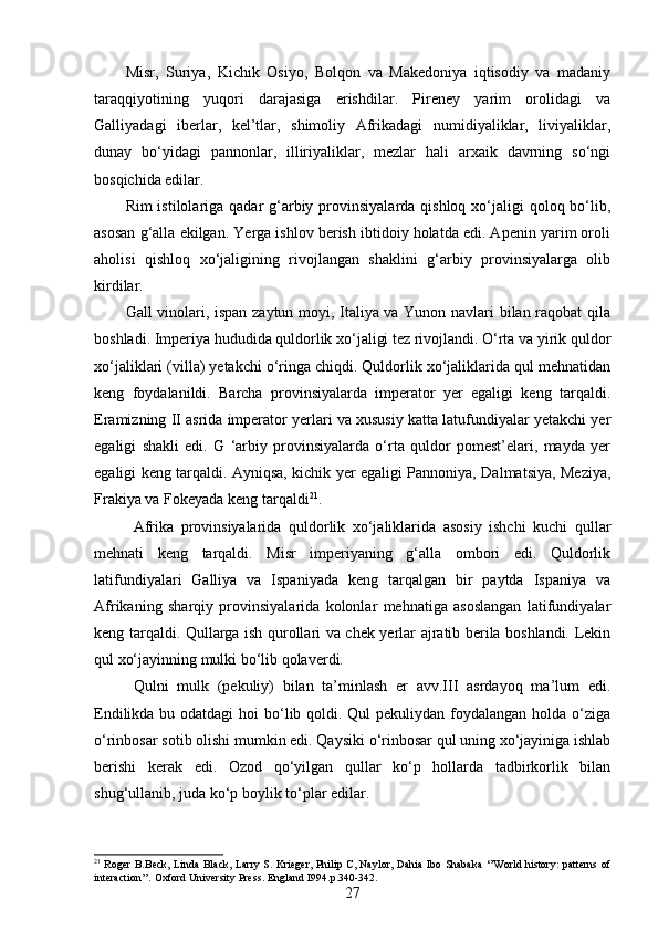 Misr,   Suriya,   Kichik   Osiyo,   Bolqon   va   Makedoniya   iqtisodiy   va   madaniy
taraqqiyotining   yuqori   darajasiga   erishdilar.   Pireney   yarim   orolidagi   va
Galliyadagi   iberlar,   kel’tlar,   shimoliy   Afrikadagi   numidiyaliklar,   liviyaliklar,
dunay   bo‘yidagi   pannonlar,   illiriyaliklar,   mezlar   hali   arxaik   davrning   so‘ngi
bosqichida edilar.
Rim  istilolariga qadar  g‘arbiy provinsiyalarda qishloq xo‘jaligi  qoloq bo‘lib,
asosan g‘alla ekilgan. Yerga ishlov berish ibtidoiy holatda edi. Apenin yarim oroli
aholisi   qishloq   xo‘jaligining   rivojlangan   shaklini   g‘arbiy   provinsiyalarga   olib
kirdilar.
Gall vinolari, ispan zaytun moyi, Italiya va Yunon navlari bilan raqobat  qila
boshladi. Imperiya hududida quldorlik xo‘jaligi tez rivojlandi. O‘rta va yirik quldor
xo‘jaliklari (villa) yetakchi o‘ringa chiqdi. Quldorlik xo‘jaliklarida qul mehnatidan
keng   foydalanildi.   Barcha   provinsiyalarda   imperator   yer   egaligi   keng   tarqaldi.
Eramizning II asrida imperator yerlari va xususiy katta latufundiyalar yetakchi yer
egaligi   shakli   edi.   G   ‘arbiy   provinsiyalarda   o‘rta   quldor   pomest’elari,   mayda   yer
egaligi keng tarqaldi. Ayniqsa, kichik yer egaligi Pannoniya, Dalmatsiya, Meziya,
Frakiya va Fokeyada keng tarqaldi 21
.
Afrika   provinsiyalarida   quldorlik   xo‘jaliklarida   asosiy   ishchi   kuchi   qullar
mehnati   keng   tarqaldi.   Misr   imperiyaning   g‘alla   ombori   edi.   Quldorlik
latifundiyalari   Galliya   va   Ispaniyada   keng   tarqalgan   bir   paytda   Ispaniya   va
Afrikaning   sharqiy   provinsiyalarida   kolonlar   mehnatiga   asoslangan   latifundiyalar
keng tarqaldi. Qullarga ish qurollari va chek yerlar ajratib berila boshlandi. Lekin
qul xo‘jayinning mulki bo‘lib qolaverdi. 
Qulni   mulk   (pekuliy)   bilan   ta’minlash   er   avv.III   asrdayoq   ma’lum   edi.
Endilikda bu odatdagi  hoi bo‘lib qoldi. Qul pekuliydan foydalangan holda o‘ziga
o‘rinbosar sotib olishi mumkin edi. Qaysiki o‘rinbosar qul uning xo‘jayiniga ishlab
berishi   kerak   edi.   Ozod   qo‘yilgan   qullar   ko‘p   hollarda   tadbirkorlik   bilan
shug‘ullanib, juda ko‘p boylik to‘plar edilar. 
21
  Roger B.Beck, Linda Black, Larry S. Krieger, Philip C, Naylor, Dahia Ibo Shabaka ‘’World history: patterns of
interaction’’. Oxford University Press. England I994. p.340-342.
27 