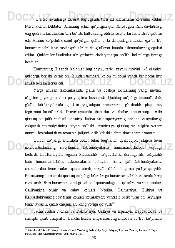 O‘z   xo‘jayinlariga   zarurat   tug‘ilganda   turli   xil   xizmatlami   ko‘rsatar   edilar.
Misol   uchun   Diktator   Sullaning   erkin   qo‘yilgan   quli   Xirosogon   Rim   davlatidagi
eng qudratli kishilardan biri bo‘lib, hatto uning oldida senatorlar ham titrab qaltirar
edi.   Ammo   ko‘pchilik   ozod   qo‘yilgan   qullar   o‘rta   darajadagi   mulkka   ega   bo‘lib,
hunarmandchilik  va savdogarlik bilan shug‘ullanar  hamda oshxonalarning egalari
edilar.   Quldor   latifundistlar   o‘z   yerlarini   chek   yerlarga   bo‘lib,   kolonlarga   ijaraga
berdilar.
Eramizning   II   asrida   kolonlar   bug‘doyni,   tariq,   zaytun   moyini   1/3   qismini,
quldorga berishi  kerak edi.  Bundan tashqari, kolon quldomi  yerida bir  necha  kun
ishlab berishi kerak edi.
Yerga   ishlash   takomillashdi,   g‘alla   va   boshqa   ekinlaming   yangi   navlari,
o‘g‘itning   yangi   navlari   joriy   qilina   boshlandi.   Qishloq   xo‘jaligi   takomillashdi,
g‘alla   latifuniyalarida   g‘allani   yig‘adigan   mexanizm,   g‘ildirakli   plug,   suv
tegirmoni   kashf   etildi.   Provinsiyaiarda   shaharlar   va   shahar   aholisining   o‘sishi
qishloq   xo‘jalik   mahsulotlarining   Italiya   va   imperiyaning   boshqa   viloyatlariga
chiqarish   imkoniyatining   paydo   bo‘lishi,   provinsiya   qishloq   xo‘jaligida   yerdan
unumli foydalanish va tovar xo‘jaligini kirib kelishi uchun shart-sharoit yaratdi.
Quldor   xo‘jaligi   endilikda   bozor   bilan   bog‘landi.   Qishloq   xo‘jaligida   tovar
munosabatlarining   rivojlanishi   latifundiyalarda   hunarmandchilikni   vujudga
keltirdi.   Latifundiyalar   egalari   kulolchilik,   to‘quvchilik,   duradgorlik,   oshpazlik
kabi   hunarmandchilik   ustaxonalarini   ochdilar.   Ba’zi   gall   latifundiyalarida
shaxtalardan   temir   rudasi   qazib   olinib,   metall   ishlab   chiqarish   yo‘lga   qo‘yildi.
Eramizning I asrlarida qishloq xo‘jaligi bilan birga hunarmandchilik va savdo keng
rivoj andi. Rim  hunarmandchiligi uchun Ispaniyadagi qo‘rg‘oshin va mis konlari,
Galliyaning   temir   va   qalay   konlari,   Norika,   Dalmatsiya,   Klikiya   va
Kappadokiyaning boy temir konlari xomashyoni yetkazib berib turar edi. Ayniqsa,
temir rudasini qazib chiqarilishi keng yo‘lga qo‘yildi 22
.
Temir   rudasi   Norika   va   Dalmatsiya,   Galliya   va   Ispaniya,   Kappadokiya   va
sharqda   qazib   chiqarildi.   Barcha   konlar   imperatorning   mulklari   bo‘lib,   ko‘pincha
22
 World and Global History : Research and Teaching / edited by Seija Jalagin, Susanna Tavera, Andrew Dilley- 
Pisa: Plus-Pisa University Press, 2011.p.148-152.
28