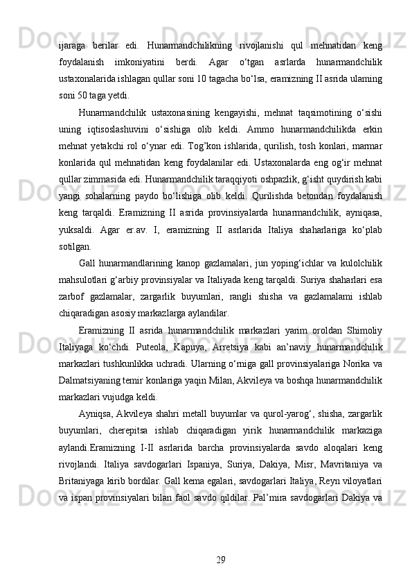 ijaraga   berilar   edi.   Hunarmandchilikning   rivojlanishi   qul   mehnatidan   keng
foydalanish   imkoniyatini   berdi.   Agar   o‘tgan   asrlarda   hunarmandchilik
ustaxonalarida ishlagan qullar soni 10 tagacha bo‘lsa, eramizning II asrida ulaming
soni 50 taga yetdi.
Hunarmandchilik   ustaxonasining   kengayishi,   mehnat   taqsimotining   o‘sishi
uning   iqtisoslashuvini   o‘sishiga   olib   keldi.   Ammo   hunarmandchilikda   erkin
mehnat   yetakchi  rol   o‘ynar  edi.  Tog’kon  ishlarida,  qurilish,  tosh   konlari,  marmar
konlarida   qul   mehnatidan   keng   foydalanilar   edi.   Ustaxonalarda   eng   og‘ir   mehnat
qullar zimmasida edi. Hunarmandchilik taraqqiyoti oshpazlik, g‘isht quydirish kabi
yangi   sohalarning   paydo   bo‘lishiga   olib   keldi.   Qurilishda   betondan   foydalanish
keng   tarqaldi.   Eramizning   II   asrida   provinsiyalarda   hunarmandchilik,   ayniqasa,
yuksaldi.   Agar   er.av.   I,   eramizning   II   asrlarida   Italiya   shaharlariga   ko‘plab
sotilgan.
Gall   hunarmandlarining   kanop   gazlamalari,   jun   yoping‘ichlar   va   kulolchilik
mahsulotlari g‘arbiy provinsiyalar va Italiyada keng tarqaldi. Suriya shaharlari esa
zarbof   gazlamalar,   zargarlik   buyumlari,   rangli   shisha   va   gazlamalami   ishlab
chiqaradigan asosiy markazlarga aylandilar.
Eramizning   II   asrida   hunarmandchilik   markazlari   yarim   oroldan   Shimoliy
Italiyaga   ko‘chdi.   Puteola,   Kapuya,   Arretsiya   kabi   an’naviy   hunarmandchilik
markazlari tushkunlikka uchradi. Ularning o‘rniga gall provinsiyalariga Norika va
Dalmatsiyaning temir konlariga yaqin Milan, Akvileya va boshqa hunarmandchilik
markazlari vujudga keldi. 
Ayniqsa, Akvileya  shahri  metall  buyumlar  va  qurol-yarog‘, shisha,  zargarlik
buyumlari,   cherepitsa   ishlab   chiqaradigan   yirik   hunarmandchilik   markaziga
aylandi.Eramizning   I-II   asrlarida   barcha   provinsiyalarda   savdo   aloqalari   keng
rivojlandi.   Italiya   savdogarlari   Ispaniya,   Suriya,   Dakiya,   Misr,   Mavritaniya   va
Britaniyaga kirib bordilar. Gall kema egalari, savdogarlari Italiya, Reyn viloyatlari
va ispan   provinsiyalari   bilan faol  savdo   qildilar. Pal’mira  savdogarlari   Dakiya va
29 