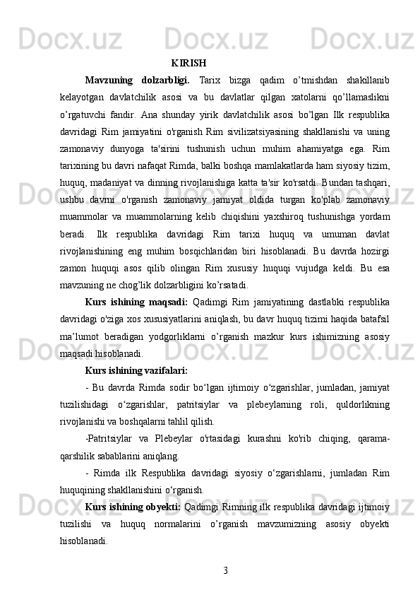                                               KIRISH
Mavzuning   dolzarbligi.   Tarix   bizga   qadim   o’tmishdan   shakillanib
kelayotgan   davlatchilik   asosi   va   bu   davlatlar   qilgan   xatolarni   qo’llamaslikni
o’rgatuvchi   fandir.   Ana   shunday   yirik   davlatchilik   asosi   bo’lgan   Ilk   respublika
davridagi   Rim   jamiyatini   o'rganish   Rim   sivilizatsiyasining   shakllanishi   va   uning
zamonaviy   dunyoga   ta'sirini   tushunish   uchun   muhim   ahamiyatga   ega.   Rim
tarixining bu davri nafaqat Rimda, balki boshqa mamlakatlarda ham siyosiy tizim,
huquq, madaniyat va dinning rivojlanishiga katta ta'sir ko'rsatdi. Bundan tashqari,
ushbu   davrni   o'rganish   zamonaviy   jamiyat   oldida   turgan   ko'plab   zamonaviy
muammolar   va   muammolarning   kelib   chiqishini   yaxshiroq   tushunishga   yordam
beradi.   Ilk   respublika   davridagi   Rim   tarixi   huquq   va   umuman   davlat
rivojlanishining   eng   muhim   bosqichlaridan   biri   hisoblanadi.   Bu   davrda   hozirgi
zamon   huquqi   asos   qilib   olingan   Rim   xususiy   huquqi   vujudga   keldi.   Bu   esa
mavzuning ne chog’lik dolzarbligini ko’rsatadi.
Kurs   ishining   maqsadi:   Qadimgi   Rim   jamiyatining   dastlabki   respublika
davridagi o'ziga xos xususiyatlarini aniqlash, bu davr huquq tizimi haqida batafsil
ma’lumot   beradigan   yodgorliklarni   o’rganish   mazkur   kurs   ishimizning   asosiy
maqsadi hisoblanadi. 
Kurs ishining vazifalari:
-   Bu   davrda   Rimda   sodir   bo lgan   ijtimoiy   o zgarishlar,   jumladan,   jamiyatʻ ʻ
tuzilishidagi   o zgarishlar,   patritsiylar   va   plebeylarning   roli,   quldorlikning	
ʻ
rivojlanishi va boshqalarni tahlil qilish.
-Patritsiylar   va   Plebeylar   o'rtasidagi   kurashni   ko'rib   chiqing,   qarama-
qarshilik sabablarini aniqlang.
-   Rimda   ilk   Respublika   davridagi   siyosiy   o‘zgarishlarni,   jumladan   Rim
huquqining shakllanishini o‘rganish.
Kurs ishining obyekti:   Qadimgi Rimning ilk respublika davridagi ijtimoiy
tuzilishi   va   huquq   normalarini   o’rganish   mavzumizning   asosiy   obyekti
hisoblanadi. 
3 