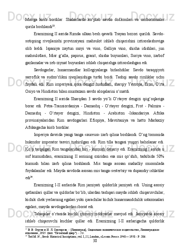 Misrga   kirib   bordilar.   Shaharlarda   ko‘plab   savdo   do£konlari   va   omborxonalar
qurila boshlandi 23
.
Eramizning II asrida Rimda ulkan besh qavatli Trayan bozori qurildi. Savdo-
sotiqning   rivojlanishi   provinsiyani   mahsulot   ishlab   chiqarishini   ixtisoslashuviga
olib   keldi.   Ispaniya   zaytun   moyi   va   vino,   Galliya   vino,   shisha   idishlari,   jun
mahsulotlari,   Misr   g‘alla,   papirus,   granit,   shisha   buyumlari,   Suriya   vino,   zarbof
gazlamalar va zeb-ziynat buyumlari ishlab chiqarishga ixtisoslashgan edi.
Savdogarlar,   hunarmandlar   kollegiyalarga   birlashdilar.   Savdo   taraqqiyoti
sarroflik   va   sudxo‘rlikni   rivojlanishiga   turtki   boidi.   Tashqi   savdo   rimliklar   uchu
foydali   edi.   Rim   imperiyasi   qora   dengiz   hududlari,   sharqiy   Yevropa,   Eron,   O‘rta
Osiyo va Hindiston bilan muntazam savdo aloqalarini o‘matdi.
Eramizning   II   asrida   Sharqdan   3   savdo   yo‘li   O‘rtayer   dengizi   qiig‘oqlariga
borar   edi.   Petra-Transiordaniya   -   Damashq   -   O‘rtayer   dengizi,   Frot   -   Palmira   -
Damashq   -   O‘rtayer   dengizi,   Hindiston   -   Arabiston   -Iskandariya.   Afrika
provinsiyalaridan   Rim   savdogarlari   Efiopiya,   Mavritaniya   va   hatto   Markaziy
Afrikagacha kirib bordilar.
Imperiya davrida yangi tanga «aureus» zarb qilina boshlandi. O‘ng tomonida
hukmdor  imperator  tasviri  tushirilgan edi.  Rim  tilla  tangasi  yuqori  baholanar  edi.
Ko‘p tarqalgan Rim tangalaridan biri - kumush denariy edi. Eramizning I asrida u
sof   kumushdan,   eramizning   II   asrining   oxiridan   esa   mis   qo‘shib,   tarkibida   50%
kumush   bilan   zarb   qilina   boshlandi.   Mis   tanga   asosan   mahalliy   muomilada
foydalanilar edi. Mayda savdoda asosan mis tanga-sestertsiy va dupandiy ishlatilar
edi 24
.
Eramizning   I-II   asrlarida   Rim   jamiyati   quldorlik   jamiyati   edi.   Uning   asosiy
qatlamlari qullar va quldorlar bo‘lib, ulardan tashqari mayda ishlab chiqaruvchilar,
kichik chek yerlarning egalari yoki ijarachilar kichik hunarmandchilik ustaxonalari
egalari, mayda savdogarlardan iborat edi.
Tabaqalar   o‘rtasida   kuchli   ijtimoiy   ziddiyatlar   mavjud   edi.   Jamiyatda   asosiy
ishlab   chiqaruvchi   kuchlar   qullar   edi.   Eramizning   I-II   asrlarigacha   quldorlik
23
 В. В. Струве и И. Л. Снегирева. - [Ленинград] ;  Социально-экономическое издательство, Ленинградское 
отделение, 1935    (тип.  " Печатный   двор "). - 2  т .
24
 Tod M. N., Greek Historical Inscriptions, vol. I, I I, London, « Lesson Press ».1948— 1950.- P. 206.
30 