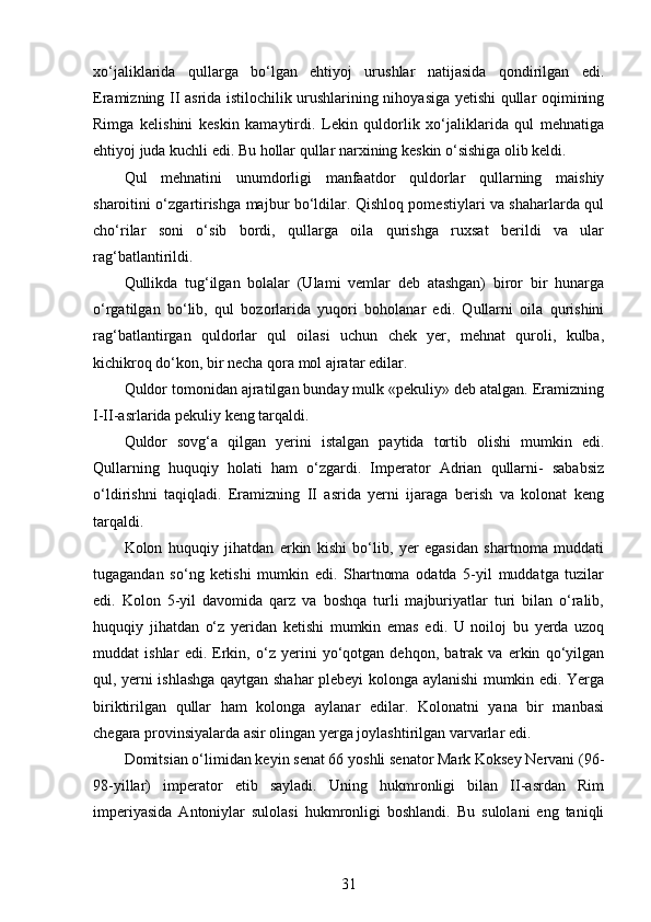 xo‘jaliklarida   qullarga   bo‘lgan   ehtiyoj   urushlar   natijasida   qondirilgan   edi.
Eramizning II asrida istilochilik urushlarining nihoyasiga yetishi qullar oqimining
Rimga   kelishini   keskin   kamaytirdi.   Lekin   quldorlik   xo‘jaliklarida   qul   mehnatiga
ehtiyoj juda kuchli edi. Bu hollar qullar narxining keskin o‘sishiga olib keldi.
Qul   mehnatini   unumdorligi   manfaatdor   quldorlar   qullarning   maishiy
sharoitini o‘zgartirishga majbur bo‘ldilar. Qishloq pomestiylari va shaharlarda qul
cho‘rilar   soni   o‘sib   bordi,   qullarga   oila   qurishga   ruxsat   berildi   va   ular
rag‘batlantirildi.
Qullikda   tug‘ilgan   bolalar   (Ulami   vemlar   deb   atashgan)   biror   bir   hunarga
o‘rgatilgan   bo‘lib,   qul   bozorlarida   yuqori   boholanar   edi.   Qullarni   oila   qurishini
rag‘batlantirgan   quldorlar   qul   oilasi   uchun   chek   yer,   mehnat   quroli,   kulba,
kichikroq do‘kon, bir necha qora mol ajratar edilar.
Quldor tomonidan ajratilgan bunday mulk «pekuliy» deb atalgan. Eramizning
I-II-asrlarida pekuliy keng tarqaldi. 
Quldor   sovg‘a   qilgan   yerini   istalgan   paytida   tortib   olishi   mumkin   edi.
Qullarning   huquqiy   holati   ham   o‘zgardi.   Imperator   Adrian   qullarni-   sababsiz
o‘ldirishni   taqiqladi.   Eramizning   II   asrida   yerni   ijaraga   berish   va   kolonat   keng
tarqaldi.
Kolon   huquqiy   jihatdan   erkin   kishi   bo‘lib,   yer   egasidan   shartnoma   muddati
tugagandan   so‘ng   ketishi   mumkin   edi.   Shartnoma   odatda   5-yil   muddatga   tuzilar
edi.   Kolon   5-yil   davomida   qarz   va   boshqa   turli   majburiyatlar   turi   bilan   o‘ralib,
huquqiy   jihatdan   o‘z   yeridan   ketishi   mumkin   emas   edi.   U   noiloj   bu   yerda   uzoq
muddat   ishlar   edi.   Erkin,   o‘z   yerini   yo‘qotgan   dehqon,   batrak   va   erkin   qo‘yilgan
qul, yerni ishlashga qaytgan shahar plebeyi kolonga aylanishi  mumkin edi. Yerga
biriktirilgan   qullar   ham   kolonga   aylanar   edilar.   Kolonatni   yana   bir   manbasi
chegara provinsiyalarda asir olingan yerga joylashtirilgan varvarlar edi.
Domitsian o‘limidan keyin senat 66 yoshli senator Mark Koksey Nervani (96-
98-yillar)   imperator   etib   sayladi.   Uning   hukmronligi   bilan   II-asrdan   Rim
imperiyasida   Antoniylar   sulolasi   hukmronligi   boshlandi.   Bu   sulolani   eng   taniqli
31 