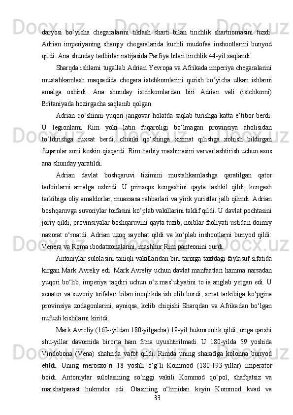 daryosi   bo‘yicha   chegaralarini   tiklash   sharti   bilan   tinchlik   shartnomasini   tuzdi.
Adrian   imperiyaning   sharqiy   chegaralarida   kuchli   mudofaa   inshootlarini   bunyod
qildi. Ana shunday tadbirlar natijasida Parfiya bilan tinchlik 44-yil saqlandi.
Sharqda ishlarni tugallab Adrian Yevropa va Afrikada imperiya chegaralarini
mustahkamlash   maqsadida   chegara   istehkomlarini   qurish   bo‘yicha   ulkan   ishlarni
amalga   oshirdi.   Ana   shunday   istehkomlardan   biri   Adrian   vali   (istehkomi)
Britaniyada hozirgacha saqlanib qolgan.
Adrian qo‘shinni  yuqori jangovar holatda saqlab turishga katta e’tibor  berdi.
U   legionlami   Rim   yoki   latin   fuqaroligi   bo‘lmagan   provinsiya   aholisidan
to‘ldirishga   ruxsat   berdi,   chunki   qo‘shinga   xizmat   qilishga   xohish   bildirgan
fuqarolar soni keskin qisqardi. Rim harbiy mashinasini varvarlashtirish uchun asos
ana shunday yaratildi.
Adrian   davlat   boshqaruvi   tizimini   mustahkamlashga   qaratilgan   qator
tadbirlarni   amalga   oshirdi.   U   prinseps   kengashini   qayta   tashkil   qildi,   kengash
tarkibiga oliy amaldorlar, muassasa rahbarlari va yirik yuristlar jalb qilindi. Adrian
boshqaruvga suvoriylar toifasini ko‘plab vakillarini taklif qildi. U davlat pochtasini
joriy qildi, provinsiyalar boshqaruvini qayta tuzib, noiblar faoliyati ustidan doimiy
nazorat  o‘rnatdi.  Adrian uzoq  sayohat  qildi  va  ko‘plab inshootlarni   bunyod qildi:
Venera va Roma ibodatxonalarini, mashhur Rim panteonini qurdi.
Antoniylar sulolasini taniqli vakillaridan biri tarixga taxtdagi faylasuf sifatida
kirgan Mark Avreliy edi. Mark Avreliy uchun davlat manfaatlari hamma narsadan
yuqori bo‘lib, imperiya taqdiri uchun o‘z mas’uliyatini to ia anglab yetgan edi. U
senator va suvoriy toifalari bilan inoqlikda ish olib bordi, senat tarkibiga ko‘pgina
provinsiya   zodagonlarini,   ayniqsa,   kelib   chiqishi   Sharqdan   va   Afrikadan   bo‘lgan
nufuzli kishilarni kiritdi. 
Mark Avreliy (16I--yildan 180-yilgacha) 19-yil hukmronlik qildi, unga qarshi
shu-yillar   davomida   birorta   ham   fitna   uyushtirilmadi.   U   180-yilda   59   yoshida
Vindobona   (Vena)   shahrida   vafot   qildi.   Rimda   uning   sharafiga   kolonna   bunyod
etildi.   Uning   merosxo‘ri   18   yoshli   o‘g‘li   Kommod   (180-193-yillar)   imperator
boidi.   Antoniylar   sulolasining   so‘nggi   vakili   Kommod   qo‘pol,   shafqatsiz   va
maishatparast   hukmdor   edi.   Otasining   o‘limidan   keyin   Kommod   kvad   va
33 