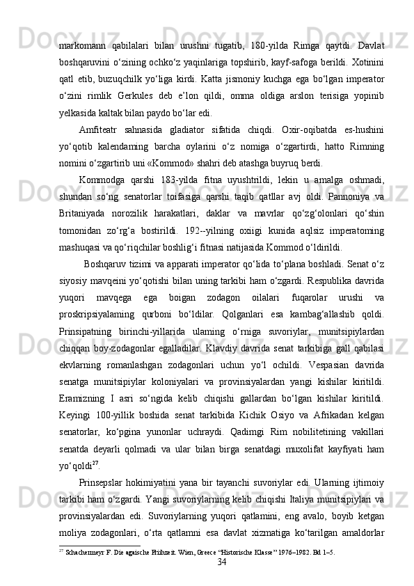 markomann   qabilalari   bilan   urushni   tugatib,   180-yilda   Rimga   qaytdi.   Davlat
boshqaruvini o‘zining ochko‘z yaqinlariga topshirib, kayf-safoga berildi. Xotinini
qatl   etib,   buzuqchilk   yo‘liga   kirdi.   Katta   jismoniy   kuchga   ega   bo‘lgan   imperator
o‘zini   rimlik   Gerkules   deb   e’lon   qildi,   omma   oldiga   arslon   terisiga   yopinib
yelkasida kaltak bilan paydo bo‘lar edi. 
Amfiteatr   sahnasida   gladiator   sifatida   chiqdi.   Oxir-oqibatda   es-hushini
yo‘qotib   kalendaming   barcha   oylarini   o‘z   nomiga   o‘zgartirdi,   hatto   Rimning
nomini o‘zgartirib uni «Kommod» shahri deb atashga buyruq berdi.
Kommodga   qarshi   183-yilda   fitna   uyushtrildi,   lekin   u   amalga   oshmadi,
shundan   so‘ng   senatorlar   toifasiga   qarshi   taqib   qatllar   avj   oldi.   Pannoniya   va
Britaniyada   norozilik   harakatlari,   daklar   va   mavrlar   qo‘zg‘olonlari   qo‘shin
tomonidan   zo‘rg‘a   bostirildi.   192--yilning   oxiigi   kunida   aqlsiz   imperatoming
mashuqasi va qo‘riqchilar boshlig‘i fitnasi natijasida Kommod o‘ldirildi.
Boshqaruv tizimi va apparati imperator qo‘lida to‘plana boshladi. Senat o‘z
siyosiy mavqeini yo‘qotishi  bilan uning tarkibi ham  o‘zgardi. Respublika  davrida
yuqori   mavqega   ega   boigan   zodagon   oilalari   fuqarolar   urushi   va
proskripsiyalaming   qurboni   bo‘ldilar.   Qolganlari   esa   kambag‘allashib   qoldi.
Prinsipatning   birinchi-yillarida   ulaming   o‘rniga   suvoriylar,   munitsipiylardan
chiqqan   boy-zodagonlar   egalladilar.   Klavdiy   davrida   senat   tarkibiga   gall   qabilasi
ekvlarning   romanlashgan   zodagonlari   uchun   yo‘l   ochildi.   Vespasian   davrida
senatga   munitsipiylar   koloniyalari   va   provinsiyalardan   yangi   kishilar   kiritildi.
Eramizning   I   asri   so‘ngida   kelib   chiqishi   gallardan   bo‘lgan   kishilar   kiritildi.
Keyingi   100-yillik   boshida   senat   tarkibida   Kichik   Osiyo   va   Afrikadan   kelgan
senatorlar,   ko‘pgina   yunonlar   uchraydi.   Qadimgi   Rim   nobilitetining   vakillari
senatda   deyarli   qolmadi   va   ular   bilan   birga   senatdagi   muxolifat   kayfiyati   ham
yo‘qoldi 27
.
Prinsepslar   hokimiyatini   yana   bir   tayanchi   suvoriylar   edi.   Ularning   ijtimoiy
tarkibi ham o‘zgardi. Yangi suvoriylarning kelib chiqishi Italiya munitsipiylari va
provinsiyalardan   edi.   Suvoriylarning   yuqori   qatlamini,   eng   avalo,   boyib   ketgan
moliya   zodagonlari,   o‘rta   qatlamni   esa   davlat   xizmatiga   ko‘tarilgan   amaldorlar
27
 Schachermeyr F. Die agaische Friihzeit. Wien, Greece “Historische Klasse” 1976–1982. Bd 1–5.
34 