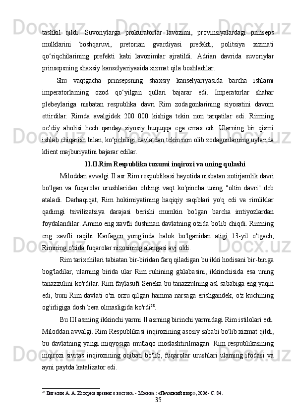 tashkil   qildi.   Suvoriylarga   prokuratorlar   lavozimi,   provinsiyalardagi   prinseps
mulklarini   boshqaruvi,   pretorian   gvardiyasi   prefekti,   politsiya   xizmati
qo‘riqchilarining   prefekti   kabi   lavozimlar   ajratildi.   Adrian   davrida   suvoriylar
prinsepsning shaxsiy kanselyariyasida xizmat qila boshladilar.
Shu   vaqtgacha   prinsepsning   shaxsiy   kanselyariyasida   barcha   ishlami
imperatorlarning   ozod   qo‘yilgan   qullari   bajarar   edi.   Imperatorlar   shahar
plebeylariga   nisbatan   respublika   davri   Rim   zodagonlarining   siyosatini   davom
ettirdilar.   Rimda   avalgidek   200   000   kishiga   tekin   non   tarqatilar   edi.   Rimning
oc’diy   aholisi   hech   qanday   siyosiy   huquqqa   ega   emas   edi.   Ularning   bir   qismi
ishlab chiqarish bilan, ko‘pchiligi davlatdan tekin non olib zodagonlarning uylarida
klient majburiyatini bajarar edilar.
II.II. Rim R е spublika tuzumi inqirozi va uning qulashi
Miloddan avvalgi II asr Rim respublikasi hayotida nisbatan xotirjamlik davri
bo'lgan   va   fuqarolar   urushlaridan   oldingi   vaqt   ko'pincha   uning   "oltin   davri"   deb
ataladi.   Darhaqiqat,   Rim   hokimiyatining   haqiqiy   raqiblari   yo'q   edi   va   rimliklar
qadimgi   tsivilizatsiya   darajasi   berishi   mumkin   bo'lgan   barcha   imtiyozlardan
foydalandilar. Ammo eng xavfli dushman davlatning o'zida bo'lib chiqdi. Rimning
eng   xavfli   raqibi   Karfagen   yong'inda   halok   bo'lganidan   atigi   13-yil   o'tgach,
Rimning o'zida fuqarolar nizosining alangasi avj oldi.
Rim tarixchilari tabiatan bir-biridan farq qiladigan bu ikki hodisani bir-biriga
bog'ladilar,   ularning   birida   ular   Rim   ruhining   g'alabasini,   ikkinchisida   esa   uning
tanazzulini ko'rdilar. Rim faylasufi Seneka bu tanazzulning asl sababiga eng yaqin
edi, buni  Rim  davlati o'zi  orzu qilgan hamma narsaga erishgandek, o'z kuchining
og'irligiga dosh bera olmasligida ko'rdi 28
.
Bu III asrning ikkinchi yarmi II asrning birinchi yarmidagi Rim istilolari edi.
Miloddan avvalgi. Rim Respublikasi inqirozining asosiy sababi bo'lib xizmat qildi,
bu  davlatning   yangi   miqyosiga   mutlaqo   moslashtirilmagan.   Rim   respublikasining
inqirozi   sivitas   inqirozining   oqibati   bo'lib,   fuqarolar   urushlari   ularning   ifodasi   va
ayni paytda katalizator edi. 
28
  Вигасин А. А. История древнего востока. - Москва. :  «Печатный двор» , 2006-  C . 84.
35 