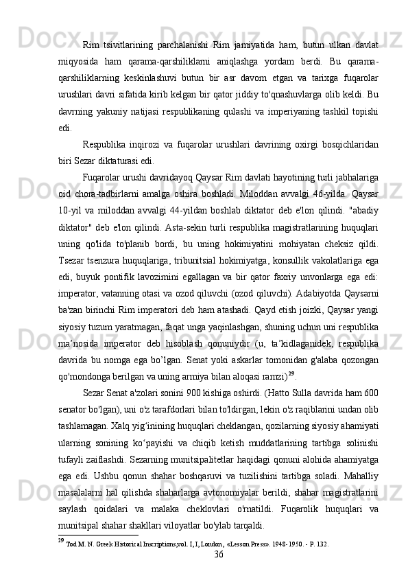 Rim   tsivitlarining   parchalanishi   Rim   jamiyatida   ham,   butun   ulkan   davlat
miqyosida   ham   qarama-qarshiliklarni   aniqlashga   yordam   berdi.   Bu   qarama-
qarshiliklarning   keskinlashuvi   butun   bir   asr   davom   etgan   va   tarixga   fuqarolar
urushlari davri sifatida kirib kelgan bir qator jiddiy to'qnashuvlarga olib keldi. Bu
davrning   yakuniy   natijasi   respublikaning   qulashi   va   imperiyaning   tashkil   topishi
edi.
Respublika   inqirozi   va   fuqarolar   urushlari   davrining   oxirgi   bosqichlaridan
biri Sezar diktaturasi edi.
Fuqarolar urushi davridayoq Qaysar Rim davlati hayotining turli jabhalariga
oid   chora-tadbirlarni   amalga   oshira   boshladi.   Miloddan   avvalgi   46-yilda.   Qaysar
10-yil   va   miloddan   avvalgi   44-yildan   boshlab   diktator   deb   e'lon   qilindi.   "abadiy
diktator"   deb   e'lon  qilindi.   Asta-sekin   turli   respublika   magistratlarining   huquqlari
uning   qo'lida   to'planib   bordi,   bu   uning   hokimiyatini   mohiyatan   cheksiz   qildi.
Tsezar  tsenzura huquqlariga, tribunitsial  hokimiyatga, konsullik vakolatlariga ega
edi,   buyuk   pontifik   lavozimini   egallagan   va   bir   qator   faxriy   unvonlarga   ega   edi:
imperator, vatanning otasi va ozod qiluvchi (ozod qiluvchi). Adabiyotda Qaysarni
ba'zan birinchi Rim imperatori deb ham atashadi. Qayd etish joizki, Qaysar yangi
siyosiy tuzum yaratmagan, faqat unga yaqinlashgan, shuning uchun uni respublika
ma’nosida   imperator   deb   hisoblash   qonuniydir   (u,   ta’kidlaganidek,   respublika
davrida   bu   nomga   ega   bo’lgan.   Senat   yoki   askarlar   tomonidan   g'alaba   qozongan
qo'mondonga berilgan va uning armiya bilan aloqasi ramzi)   29
.
Sezar Senat a'zolari sonini 900 kishiga oshirdi. (Hatto Sulla davrida ham 600
senator bo'lgan), uni o'z tarafdorlari bilan to'ldirgan, lekin o'z raqiblarini undan olib
tashlamagan. Xalq yig inining huquqlari cheklangan, qozilarning siyosiy ahamiyatiʻ
ularning   sonining   ko payishi   va   chiqib   ketish   muddatlarining   tartibga   solinishi
ʻ
tufayli zaiflashdi. Sezarning munitsipalitetlar haqidagi qonuni alohida ahamiyatga
ega   edi.   Ushbu   qonun   shahar   boshqaruvi   va   tuzilishini   tartibga   soladi.   Mahalliy
masalalarni   hal   qilishda   shaharlarga   avtonomiyalar   berildi,   shahar   magistratlarini
saylash   qoidalari   va   malaka   cheklovlari   o'rnatildi.   Fuqarolik   huquqlari   va
munitsipal shahar shakllari viloyatlar bo'ylab tarqaldi.
29
 Tod M. N. Greek Historical Inscriptions,vol. I, I, London,   «Lesson Press». 1948-1950. - P. 132.
36 