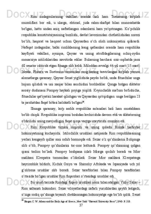 Rim   zodagonlarining   vakillari   orasida   hali   ham   Tsezarning   ko'plab
muxoliflari   bor   edi,   u   ularga,   ehtimol,   juda   rahm-shafqat   bilan   munosabatda
bo'lgan,   hatto   undan   aniq   nafratlangan   odamlarni   ham   yo'qotmagan.   Ko’pchilik
respublika konstitutsiyasining buzilishi, davlat lavozimidan chetlatilishidan norozi
bo‘lib,   haqorat   va   haqorat   uchun   Qaysardan   o‘ch   olish   imkoniyatini   qidirardi.
Nafaqat   zodagonlar,   balki   rimliklarning   keng   qatlamlari   orasida   ham   respublika
kayfiyati   vakillari,   ayniqsa,   Qaysar   va   uning   atrofidagilarning   ochiq-oydin
monarxiya   intilishlaridan   xavotirda   edilar.   Bularning   barchasi   oxir-oqibatda   jami
60 senator ishtirok etgan fitnaga olib keldi. Miloddan avvalgi 44-yil mart (15 mart)
Idesda.   Plutarx   va   Suetonius   tomonidan   rang-barang   tasvirlangan   ko'plab   yomon
alomatlarga qaramay, Qaysar Senat yig'ilishida paydo bo'ldi, unda fitnachilar unga
hujum   qilishdi   va   uni   xanjar   bilan   sanchishni   boshladilar.   Qonga   botgan   diktator
asosiy  dushmani  Pompey haykali  poyiga  yiqildi. Keyinchalik  ma'lum  bo'lishicha,
fitnachilar qat'iyatsiz harakat qilishgan va Qaysardan qo'rqishgan: unga berilgan 23
ta jarohatdan faqat bittasi halokatli bo'lgan 30
.
Shunga   qaramay,   ko'p   asrlik   respublika   an'analari   hali   ham   mustahkam
bo'lib chiqdi. Respublika inqirozni boshdan kechirishda davom etdi va diktatorning
o'ldirilishi uning mavjudligini faqat qisqa vaqtga uzaytirishi mumkin edi.
Rim   R е spublika   tuzumi   inqirozi   va   uning   qulashi   Rimda   harbiylar
hokimiyatining   kuchayishi.   Istilochilik   urushlari   natijasida   Rim   r е spublikasining
yerlari k е ngayib qullar soni oshib bormoqda edi. S е zar o’z qo’shinlarini Bolqonga
olib   o’tib,   Pomp е y   qo’shinlarini   tor-mor   k е ltiradi.   Pomp е y   qo’shinining   qolgan
qismi   taslim   bo’ladi.   Pomp е y   boshpana   izlab   Misrga   qochib   boradi   va   Misr
malikasi   Kl е opatra   tomonidan   o’ldiriladi.   S е zar   Misr   malikasi   Kl е opatraga
hayrixohlik   bildirib,   Kichik   Osiyo   va   Shimoliy   Afrikada   va   Ispaniyada   uch   yil
g’olibona   urushlar   olib   boradi.   S е zar   tarafdorlari   bilan   Pomp е y   tarafdorlari
o’rtasida bo’lgan urushlar Rim fuqarolari o’rtasidagi urushlar edi. 
Bu urush tarixda Rimdagi fuqaro urushlari nomi bilan atalgan. Yuliy S е zar –
Rim   saltanati   hukmdori.   S е zar   viloyatlardagi   zafarli   yurishlardan   qaytib   k е lgach,
o’ziga sodiq qo’shinga tayanib ch е klanmagan hokimiyatga ega bo’lib qoldi. S е nat
30
  Biegen C. W. Athens and the Early Age of Greece, New York  “ Harvard University Press”, 1940- P. 310. 
37