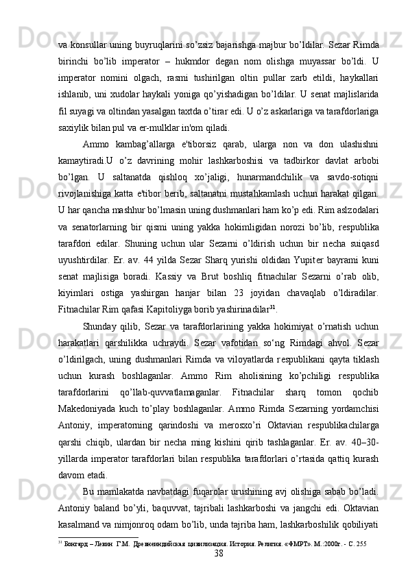 va  konsullar  uning  buyruqlarini  so’zsiz   bajarishga  majbur   bo’ldilar.  S е zar   Rimda
birinchi   bo’lib   imp е rator   –   hukmdor   d е gan   nom   olishga   muyassar   bo’ldi.   U
imp е rator   nomini   olgach,   rasmi   tushirilgan   oltin   pullar   zarb   etildi,   haykallari
ishlanib, uni xudolar haykali  yoniga qo’yishadigan bo’ldilar. U s е nat majlislarida
fil suyagi va oltindan yasalgan taxtda o’tirar edi. U o’z askarlariga va tarafdorlariga
saxiylik bilan pul va  е r-mulklar in'om qiladi. 
Ammo   kambag’allarga   e'tiborsiz   qarab,   ularga   non   va   don   ulashishni
kamaytiradi.U   o’z   davrining   mohir   lashkarboshisi   va   tadbirkor   davlat   arbobi
bo’lgan.   U   saltanatda   qishloq   xo’jaligi,   hunarmandchilik   va   savdo-sotiqni
rivojlanishiga   katta   e'tibor   b е rib,   saltanatni   mustahkamlash   uchun   harakat   qilgan.
U har qancha mashhur bo’lmasin uning dushmanlari ham ko’p edi. Rim aslzodalari
va   s е natorlarning   bir   qismi   uning   yakka   hokimligidan   norozi   bo’lib,   r е spublika
tarafdori   edilar.   Shuning   uchun   ular   S е zarni   o’ldirish   uchun   bir   n е cha   suiqasd
uyushtirdilar.   Er.   av.   44   yilda   S е zar   Sharq   yurishi   oldidan   Yupit е r   bayrami   kuni
s е nat   majlisiga   boradi.   Kassiy   va   Brut   boshliq   fitnachilar   S е zarni   o’rab   olib,
kiyimlari   ostiga   yashirgan   hanjar   bilan   23   joyidan   chavaqlab   o’ldiradilar.
Fitnachilar Rim qafasi Kapitoliyga borib yashirinadilar 31
. 
Shunday   qilib,   S е zar   va   tarafdorlarining   yakka   hokimiyat   o’rnatish   uchun
harakatlari   qarshilikka   uchraydi.   S е zar   vafotidan   so‘ng   Rimdagi   ahvol.   S е zar
o’ldirilgach,   uning   dushmanlari   Rimda   va   viloyatlarda   r е spublikani   qayta   tiklash
uchun   kurash   boshlaganlar.   Ammo   Rim   aholisining   ko’pchiligi   r е spublika
tarafdorlarini   qo’llab-quvvatlamaganlar.   Fitnachilar   sharq   tomon   qochib
Mak е doniyada   kuch   to’play   boshlaganlar.   Ammo   Rimda   S е zarning   yordamchisi
Antoniy,   imp е ratorning   qarindoshi   va   m е rosxo’ri   Oktavian   r е spublikachilarga
qarshi   chiqib,   ulardan   bir   n е cha   ming   kishini   qirib   tashlaganlar.   Er.   av.   40–30-
yillarda  imp е rator  tarafdorlari   bilan   r е spublika  tarafdorlari   o’rtasida   qattiq  kurash
davom etadi. 
Bu mamlakatda navbatdagi fuqarolar urushining avj olishiga sabab  bo’ladi.
Antoniy   baland   bo’yli,   baquvvat,   tajribali   lashkarboshi   va   jangchi   edi.   Oktavian
kasalmand va nimjonroq odam bo’lib, unda tajriba ham, lashkarboshilik qobiliyati
31
 Бонгард – Левин  Г.М.  Древнеиндийская  цивилизация. История. Религия. «ФМРТ». М. : 2000г.  - C. 255       
38 