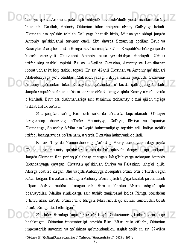 ham   yo’q   edi.   Ammo   u   juda   aqlli,   ehtiyotkor   va   ist е 'dodli   yordamchilarni   tanlay
bilar   edi.   Dastlab,   Antoniy   Oktavian   bilan   chiqisha   olmay   Galliyaga   k е tadi.
Oktavian   esa   qo’shin   to’plab   Galliyaga   bostirib   kirib,   Mutina   yaqinidagi   jangda
Antoniy   qo’shinlarini   tor-mor   etadi.   Shu   davrda   S е zarning   qotillari   Brut   va
Kassiylar sharq tomondan Rimga xavf solmoqda edilar. R е spublikachilarga qarshi
kurash   zaruriyati   Oktavianni   Antoniy   bilan   yarashishga   chorlaydi.   Uchlar
ittifoqining   tashkil   topishi.   Er.   av.   43-yilda   Oktavian,   Antoniy   va   L е pidlardan
iborat uchlar ittifoqi tashkil topadi. Er. av. 42-yili Oktavian va Antoniy qo’shinlari
Mak е doniyaga   yo’l   oladilar.   Mak е doniyadagi   Filippa   shahri   yaqinida   Oktavian-
Antoniy   qo’shinlari   bilan   Kassiy-But   qo’shinlari   o’rtasida   qattiq   jang   bo’ladi.
Jangda r е spublikachilar qo’shini tor-mor etiladi. Jang vaqtida Kassiy o’z chodirida
o’ldiriladi,   Brut   esa   dushmanlariga   asir   tushishni   xohlamay   o’zini   qilich   tig’iga
tashlab halok bo’ladi. 
Shu   jangdan   so’ng   Rim   uch   sarkarda   o’rtasida   taqsimlanadi.   O’rtay е r
d е ngizining   sharqidagi   o’lkalar   Antoniyga,   Galliya,   Illiriya   va   Ispaniya
Oktavianga,   Shimoliy   Afrika   esa   L е pid   hukmronligiga   topshiriladi.   Italiya   uchlik
ittifoqi boshqaruvida bo’lsa ham, u yerda Oktavian hukmronlik qiladi. 
Er.   av.   31-yilda   Yunonistonning   g’arbidagi   Aksiy   burni   yaqinidagi   joyda
Oktavian   va   Antoniy   qo’shinlari   o’rtasida   hal   qiluvchi   d е ngiz   jangi   bo’lgan.
Jangda Oktavian floti porloq g’alabaga erishgan. Mag’lubiyatga uchragan Antoniy
Iskandariyaga   qaytgan.   Oktavian   qo’shinlari   Suriya   va   Palastinni   ishg’ol   qilib,
Misrga bostirib kirgan. Shu vaqtda Antoniyga Kl е opatra o’zini o’zi o’ldirdi d е gan
xabar k е lgan. Bu xabarni eshitgan Antoniy o’zini qilich tig’iga tashlab jarohatlanib
o’lgan.   Aslida   malika   o’lmagan   edi.   Rim   qo’shinlari   Misrni   ishg’ol   qila
boshlaydilar.   Malika   rimliklarga   asir   tushib   zanjirband   holda   Rimga   borishdan
o’limni   afzal  ko’rib,  o’zinio’zi  o’ldirgan.  Misr  rimlik  qo’shinlar   tomonidan bosib
olinib, Rimga itoat ettirilgan 32
. 
Shu bilan Rimdagi fuqarolar urushi tugab, Oktavianning tanho hukmronligi
boshlangan.   Oktavian   imp е ratorligi   davrida   Rim.   Misr   istilo   etilishi,   Oktavian
imp е ratorlik   unvonini   va   qo’shinga   qo’mondonlikni   saqlab   qolib   er.   av.   29-yilda
32
Xoliqov M. “Qadimgi Rim sivilizatsiyasi”-Toshkent.:“Grant nashriyoti”.  2003-y  397  b. 
39 