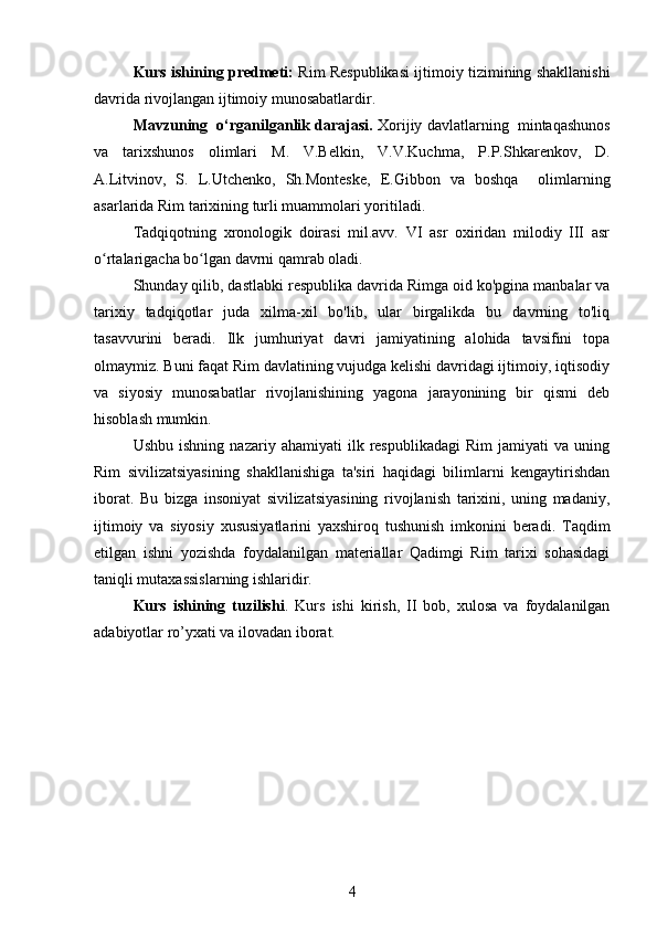 Kurs ishining predmeti:   Rim Respublikasi ijtimoiy tizimining shakllanishi
davrida rivojlangan ijtimoiy munosabatlardir. 
Mavzuning  o‘rganilganlik darajasi.  Xorijiy  davlatlarning   mintaqashunos
va   tarixshunos   olimlari   M.   V.Belkin,   V.V.Kuchma,   P.P.Shkarenkov,   D.
A.Litvinov,   S.   L.Utchenko ,   Sh. Monteske,   E.Gibbon   va   boshqa     olimlarning
asarlarida Rim tarixining turli muammolari yoritiladi.
Tadqiqotning   xronologik   doirasi   mil.avv.   VI   asr   oxiridan   milodiy   III   asr
o rtalarigacha bo lgan davrni qamrab oladi.ʻ ʻ
Shunday qilib, dastlabki respublika davrida Rimga oid ko'pgina manbalar va
tarix iy   tadqiqotlar   juda   xilma-xil   bo'lib,   ular   birgalikda   bu   davrning   to'liq
tasavvurini   beradi.   Ilk   jumhuriyat   davri   jamiyatining   alohida   tavsifini   topa
olmaymiz. Buni faqat Rim davlatining vujudga kelishi davridagi ijtimoiy, iqtisodiy
va   siyosiy   munosabatlar   rivojlanishining   yagona   jarayonining   bir   qismi   deb
hisoblash mumkin.
Ushbu   ishning   nazariy  ahamiyati   ilk  respublikadagi   Rim   jamiyati   va   uning
Rim   sivilizatsiyasining   shakllanishiga   ta'siri   haqidagi   bilimlarni   kengaytirishdan
iborat.   Bu   bizga   insoniyat   sivilizatsiyasining   rivojlanish   tarixini,   uning   madaniy,
ijtimoiy   va   siyosiy   xususiyatlarini   yaxshiroq   tushunish   imkonini   beradi.   Taqdim
etilgan   ishni   yozishda   foydalanilgan   materiallar   Qadimgi   Rim   tarixi   sohasidagi
taniqli mutaxassislarning ishlaridir.
Kurs   ishining   tuzilishi .   Kurs   ishi   kirish,   II   bob,   xulosa   va   foydalanilgan
adabiyotlar ro’yxati va ilovadan iborat.
4 