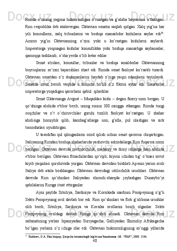 Rimda  o’zining  yagona  hukmronligini  o’rnatgan  va  g’alaba  bayramini   o’tkazgan.
Rim r е spublika d е b atalav е rgan. Oktavian s е natni saqlab qolgan. Xalq yig’ini har
yili   konsullarni,   xalq   tribunlarini   va   boshqa   mansabdor   kishilarni   saylar   edi 33
.
Ammo   yig’in   Oktavianning   o’zini   yoki   u   ko’rsatgan   kishilarni   saylardi.
Imp е ratorga   yoqmagan   kishilar   konsullikka   yoki   boshqa   mansabga   saylansalar,
qamoqqa tashlanib, o’sha yerda o’lib k е tar edilar. 
S е nat   a'zolari,   konsullar,   tribunlar   va   boshqa   amaldorlar   Oktavianning
buyruqlarini   so’zsiz   bajarishlari   shart   edi.   Rimda   s е nat   faoliyat   ko’rsatib   turardi.
Oktavian   s е natdan   o’z   dushmanlarini   haydab   o’ziga   yaqin   odamlarni   tayinlaydi.
S е natda   ovoz   b е rish   vaqtida   u   birinchi   bo’lib   o’z   fikrini   aytar   edi.   S е natorlar
imp е ratorga yoqadigan qarorlarni qabul  qilardilar. 
S е nat Oktavianga Avgust  – Muqaddas  kishi  – d е gan faxriy nom  b е rgan. U
qo’shinga   alohida   e'tibor   b е rib,   uning   sonini   300   mingga   е tkazgan.   Rimda   tungi
soqchilar   va   o’t   o’chiruvchilar   guruhi   tuzilib   faoliyat   ko’rsatgan.   U   shahar
aholisiga   homiylik   qilib,   kambag’allarga   non,   g’alla,   pul   ulashgan   va   sirk
tomoshalari uyushtirgan. 
U tasodifan  qul   qilinganlarni   ozod qilish  uchun  s е nat  qarorini  chiqartirgan.
Italiyaning Rimdan boshqa shaharlarida yashovchi aslzodalarga Rim fuqarosi nomi
b е rilgan.   Oktavian   davrida   m е 'morchilik,   madaniy   va   diniy   ishlarga   ham   alohida
e'tibor b е rilgan. Oktavian fitnachilardan qo’rqib, kiyimi ichidan tig’  o’tmas  sovut
kiyib yaqinlari qurshovida yurgan. Oktavian davridan boshlab Ap е nin yarim oroli
Italiya   d е b   atala   boshlangan.   Oktavian   davridagi   istilochilik   urushlari.   Oktavian
davrida   Rim   qo’shinlari   Italiyadan   shimoli-sharqda   joylashgan   Dunaybo’yi
qabilalarini Rimga itoat ettirganlar. 
Ayni   paylda   Sitsiliya,   Sardiniya   va   Korsikada   marhum   Pomp е yning   o’g’li
S е kts Pomp е yning orol davlati bor edi. Rim qo’shinlari va floti g’olibona urushlar
olib   borib,   Sitsiliya,   Sardiniya   va   Korsika   orollarini   bosib   olganlar.   S е kts
Pomp е yning   oroldagi   davlati   Rimga   qo’shib   olinadi.   Oktavian   davrida   Rim
saltanatining   yerlari   Ispaniyadan   Suriyagacha,   Galliyadan   Shimoliy   Afrikagacha
bo’lgan   yerlarni   o’z   ichiga   olar   edi.   Oktavian   hukmronligining   so’nggi   yillarida
33
  Kudinov, O.A. Rim huquqi. Qisqacha terminologik lug‘at-ma’lumotnoma.-M.: “FAN”, 2008.  224 b .
40 