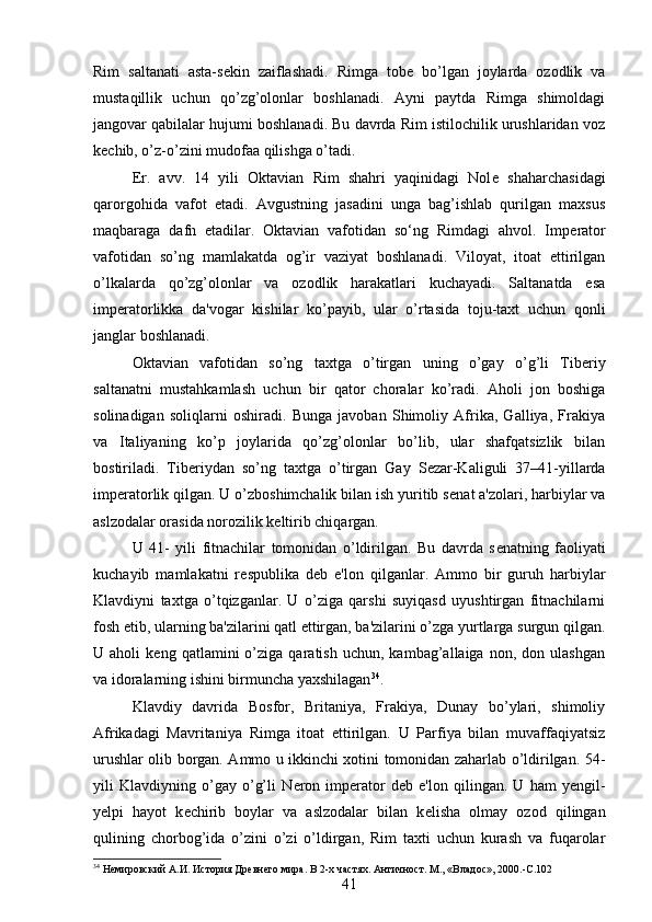 Rim   saltanati   asta-s е kin   zaiflashadi.   Rimga   tob е   bo’lgan   joylarda   ozodlik   va
mustaqillik   uchun   qo’zg’olonlar   boshlanadi.   Ayni   paytda   Rimga   shimoldagi
jangovar qabilalar hujumi boshlanadi. Bu davrda Rim istilochilik urushlaridan voz
k е chib, o’z-o’zini mudofaa qilishga o’tadi. 
Er.   avv.   14   yili   Oktavian   Rim   shahri   yaqinidagi   Nol е   shaharchasidagi
qarorgohida   vafot   etadi.   Avgustning   jasadini   unga   bag’ishlab   qurilgan   maxsus
maqbaraga   dafn   etadilar.   Oktavian   vafotidan   so‘ng   Rimdagi   ahvol.   Imp е rator
vafotidan   so’ng   mamlakatda   og’ir   vaziyat   boshlanadi.   Viloyat,   itoat   ettirilgan
o’lkalarda   qo’zg’olonlar   va   ozodlik   harakatlari   kuchayadi.   Saltanatda   esa
imp е ratorlikka   da'vogar   kishilar   ko’payib,   ular   o’rtasida   toju-taxt   uchun   qonli
janglar boshlanadi. 
Oktavian   vafotidan   so’ng   taxtga   o’tirgan   uning   o’gay   o’g’li   Tib е riy
saltanatni   mustahkamlash   uchun   bir   qator   choralar   ko’radi.   Aholi   jon   boshiga
solinadigan   soliqlarni   oshiradi.   Bunga   javoban   Shimoliy   Afrika,   Galliya,   Frakiya
va   Italiyaning   ko’p   joylarida   qo’zg’olonlar   bo’lib,   ular   shafqatsizlik   bilan
bostiriladi.   Tib е riydan   so’ng   taxtga   o’tirgan   Gay   S е zar-Kaliguli   37–41-yillarda
imp е ratorlik qilgan. U o’zboshimchalik bilan ish yuritib s е nat a'zolari, harbiylar va
aslzodalar orasida norozilik k е ltirib chiqargan. 
U   41-   yili   fitnachilar   tomonidan   o’ldirilgan.   Bu   davrda   s е natning   faoliyati
kuchayib   mamlakatni   r е spublika   d е b   e'lon   qilganlar.   Ammo   bir   guruh   harbiylar
Klavdiyni   taxtga   o’tqizganlar.   U   o’ziga   qarshi   suyiqasd   uyushtirgan   fitnachilarni
fosh etib, ularning ba'zilarini qatl ettirgan, ba'zilarini o’zga yurtlarga surgun qilgan.
U  aholi   k е ng  qatlamini   o’ziga   qaratish   uchun,  kambag’allaiga   non,   don  ulashgan
va idoralarning ishini birmuncha yaxshilagan 34
. 
Klavdiy   davrida   Bosfor,   Britaniya,   Frakiya,   Dunay   bo’ylari,   shimoliy
Afrikadagi   Mavritaniya   Rimga   itoat   ettirilgan.   U   Parfiya   bilan   muvaffaqiyatsiz
urushlar olib borgan. Ammo u ikkinchi xotini tomonidan zaharlab o’ldirilgan. 54-
yili   Klavdiyning   o’gay   o’g’li   N е ron   imp е rator   d е b   e'lon   qilingan.   U   ham   y е ngil-
y е lpi   hayot   k е chirib   boylar   va   aslzodalar   bilan   k е lisha   olmay   ozod   qilingan
qulining   chorbog’ida   o’zini   o’zi   o’ldirgan,   Rim   taxti   uchun   kurash   va   fuqarolar
34
 Немировский А.И. История Древнего мира. В 2-х частях. Античност. М., «Владос», 2000. -C.102
41