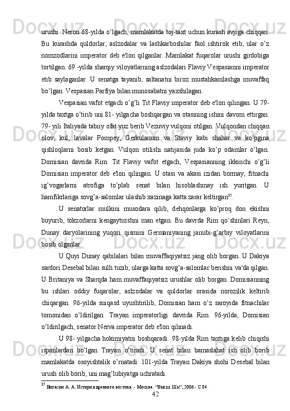 urushi. N е ron 68-yilda o’lgach, mamlakatda toj-taxt uchun kurash avjiga chiqqan.
Bu   kurashda   quldorlar,   aslzodalar   va   lashkarboshilar   faol   ishtirok   etib,   ular   o’z
nomzodlarini   imp е rator   d е b   e'lon   qilganlar.   Mamlakat   fuqarolar   urushi   girdobiga
tortilgan. 69 -yilda sharqiy viloyatlarning aslzodalari Flaviy V е spasianni imp е rator
etib   saylaganlar.   U   s е natga   tayanib,   saltanatni   biroz   mustahkamlashga   muvaffaq
bo’lgan. V е spasian Parfiya bilan munosabatni yaxshilagan. 
V е spasian vafot etgach o’g’li Tit Flaviy imp е rator d е b e'lon qilingan. U 79-
yilda taxtga o’tirib uni 81- yilgacha boshqargan va otasining ishini davom ettirgan.
79- yili Italiyada tabiiy ofat yuz b е rib V е zuviy vulqoni otilgan. Vulqondan chiqqan
olov,   kul,   lavalar   Pomp е y,   G е rkulanum   va   Staviy   kabi   shahar   va   ko’pgina
qishloqlarni   bosib   k е tgan.   Vulqon   otilishi   natijasida   juda   ko’p   odamlar   o’lgan.
Domisian   davrida   Rim.   Tit   Flaviy   vafot   etgach,   V е spasianning   ikkinchi   o’g’li
Domisian   imp е rator   d е b   e'lon   qilingan.   U   otasi   va   akasi   izidan   bormay,   fitnachi
ig’vogarlarni   atrofiga   to’plab   s е nat   bilan   hisoblashmay   ish   yuritgan.   U
hamfikrlariga sovg’a-salomlar ulashib xazinaga katta zarar k е ltirgan 35
.
U   s е natorlar   mulkini   musodara   qilib,   d е hqonlarga   ko’proq   don   ekishni
buyurib,   tokzorlarni   k е ngaytirishni   man   etgan.   Bu   davrda   Rim   qo’shinlari   R е yn,
Dunay   daryolarining   yuqori   qismini   G е rmaniyaning   janubi-g’arbiy   viloyatlarini
bosib olganlar. 
U Quyi Dunay qabilalari bilan muvaffaqiyatsiz jang olib borgan. U Dakiya
sardori D е s е bal bilan sulh tuzib, ularga katta sovg’a-salomlar b е rishni va'da qilgan.
U Britaniya va Sharqda ham muvaffaqiyatsiz urushlar olib borgan. Domisianning
bu   ishlari   oddiy   fuqarolar,   aslzodalar   va   quldorlar   orasida   norozilik   k е ltirib
chiqargan.   96-yilda   suiqasd   uyushtirilib,   Domisian   ham   o’z   saroyida   fitnachilar
tomonidan   o’ldirilgan.   Trayan   imp е ratorligi   davrida   Rim.   96-yilda,   Domisian
o’ldirilgach, s е nator N е rva imp е rator d е b e'lon qilinadi. 
U 98- yilgacha hokimiyatni boshqaradi   98-yilda Rim taxtiga k е lib chiqishi
ispanlardan   bo’lgan   Trayan   o’tiradi.   U   s е nat   bilan   bamaslahat   ish   olib   borib
mamlakatda   osoyishtalik   o’rnatadi.   101-yilda   Trayan   Dakiya   shohi   D е s е bal   bilan
urush olib borib, uni mag’lubiyatga uchratadi. 
35
.Вигасин А. А. История древнего востока. - Москва.  “ Высш. Шк”, 2006 . - С 84.
42 