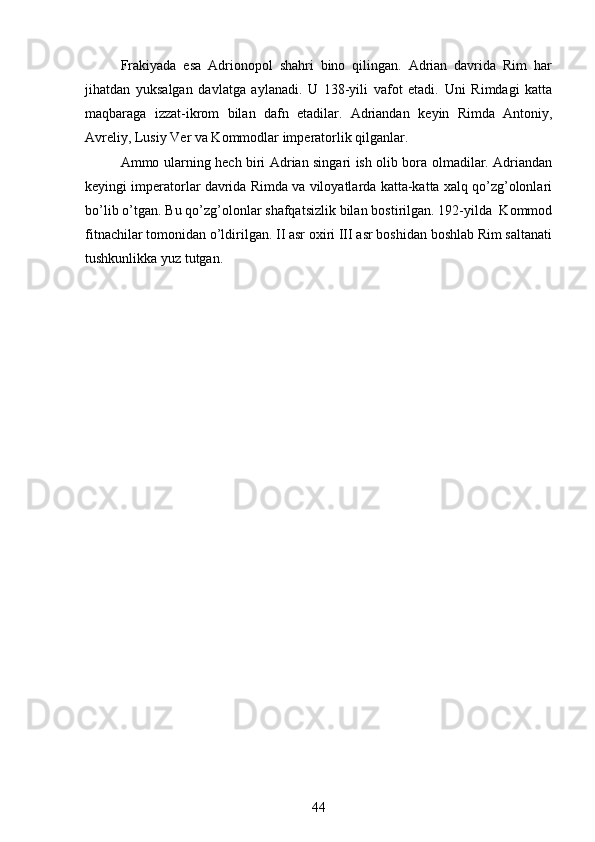 Frakiyada   esa   Adrionopol   shahri   bino   qilingan.   Adrian   davrida   Rim   har
jihatdan   yuksalgan   davlatga   aylanadi.   U   138-yili   vafot   etadi.   Uni   Rimdagi   katta
maqbaraga   izzat-ikrom   bilan   dafn   etadilar.   Adriandan   k е yin   Rimda   Antoniy,
Avr е liy, Lusiy V е r va Kommodlar imp е ratorlik qilganlar.
Ammo ularning h е ch biri Adrian singari ish olib bora olmadilar. Adriandan
k е yingi imp е ratorlar davrida Rimda va viloyatlarda katta-katta xalq qo’zg’olonlari
bo’lib o’tgan. Bu qo’zg’olonlar shafqatsizlik bilan bostirilgan. 192-yilda  Kommod
fitnachilar tomonidan o’ldirilgan. II asr oxiri III asr boshidan boshlab Rim saltanati
tushkunlikka yuz tutgan.
                                         
44 