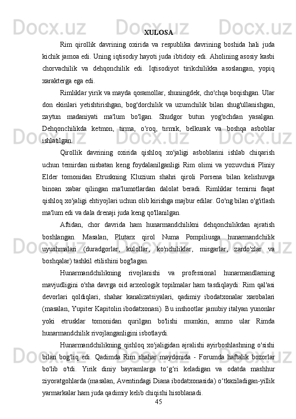 XULOSA
Rim   qirollik   davrining   oxirida   va   respublika   davrining   boshida   hali   juda
kichik jamoa edi. Uning iqtisodiy hayoti juda ibtidoiy edi. Aholining asosiy kasbi
chorvachilik   va   dehqonchilik   edi.   Iqtisodiyot   tirikchilikka   asoslangan,   yopiq
xarakterga ega edi.
Rimliklar yirik va mayda qoramollar, shuningdek, cho'chqa boqishgan. Ular
don   ekinlari   yetishtirishgan,   bog'dorchilik   va   uzumchilik   bilan   shug'ullanishgan,
zaytun   madaniyati   ma'lum   bo'lgan.   Shudgor   butun   yog'ochdan   yasalgan.
Dehqonchilikda   ketmon,   tirma,   o roq,   tırmık,   belkurak   va   boshqa   asboblarʻ
ishlatilgan.
Qirollik   davrining   oxirida   qishloq   xo'jaligi   asboblarini   ishlab   chiqarish
uchun   temirdan   nisbatan   keng   foydalanilganligi   Rim   olimi   va   yozuvchisi   Pliniy
Elder   tomonidan   Etruskning   Kluzium   shahri   qiroli   Porsena   bilan   kelishuvga
binoan   xabar   qilingan   ma'lumotlardan   dalolat   beradi.   Rimliklar   temirni   faqat
qishloq xo'jaligi ehtiyojlari uchun olib kirishga majbur edilar. Go'ng bilan o'g'itlash
ma'lum edi va dala drenaji juda keng qo'llanilgan.
Aftidan,   chor   davrida   ham   hunarmandchilikni   dehqonchilikdan   ajratish
boshlangan.   Masalan,   Plutarx   qirol   Numa   Pompiliusga   hunarmandchilik
uyushmalari   (duradgorlar,   kulollar,   ko'nchiliklar,   misgarlar,   zardo'zlar   va
boshqalar) tashkil etilishini bog'lagan.
Hunarmandchilikning   rivojlanishi   va   professional   hunarmandlarning
mavjudligini   o'sha   davrga   oid  arxeologik  topilmalar   ham   tasdiqlaydi:   Rim   qal'asi
devorlari   qoldiqlari,   shahar   kanalizatsiyalari,   qadimiy   ibodatxonalar   xarobalari
(masalan, Yupiter Kapitolin ibodatxonasi). Bu inshootlar janubiy italyan yunonlar
yoki   etrusklar   tomonidan   qurilgan   bo'lishi   mumkin,   ammo   ular   Rimda
hunarmandchilik rivojlanganligini isbotlaydi.
Hunarmandchilikning   qishloq   xo'jaligidan   ajralishi   ayirboshlashning   o'sishi
bilan   bog'liq   edi.   Qadimda   Rim   shahar   maydonida   -   Forumda   haftalik   bozorlar
bo'lib   o'tdi.   Yirik   diniy   bayramlarga   to g ri   keladigan   va   odatda   mashhur	
ʻ ʻ
ziyoratgohlarda (masalan, Aventindagi Diana ibodatxonasida) o tkaziladigan-yillik	
ʻ
yarmarkalar ham juda qadimiy kelib chiqishi hisoblanadi.
45 