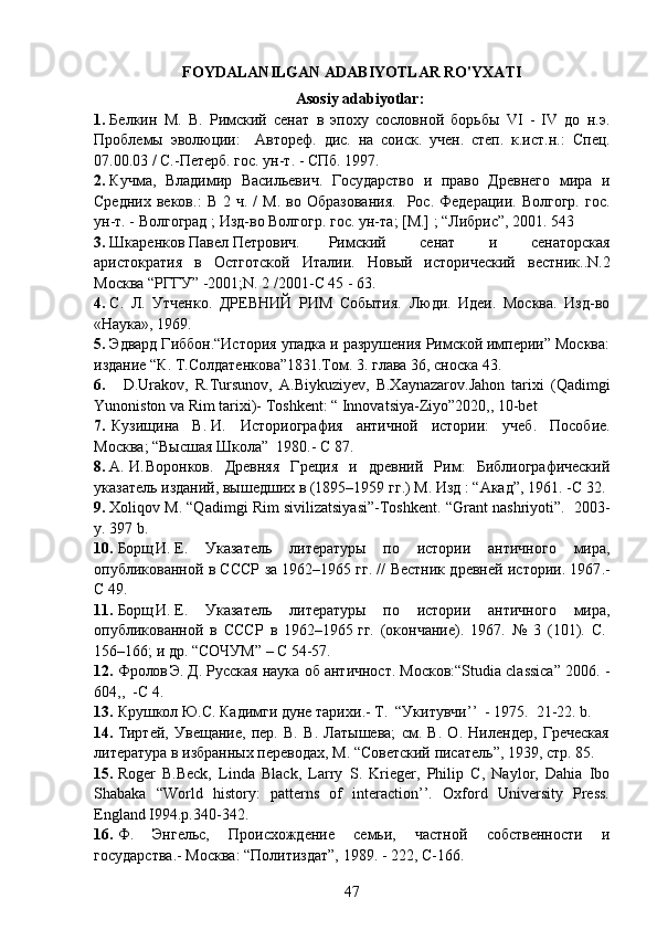 FOYDALANILGAN ADABIYOTLAR RO'YXATI
Asosiy  adabiyotlar:
1. Белкин   М.   В.   Римский   сенат   в   эпоху   сословной   борьбы   VI   -   IV   до   н.э.
Проблемы   эволюции :     Автореф.   дис.   на   соиск.   учен.   степ.   к.ист.н. :   Спец.
07.00.03 / С.-Петерб. гос. ун-т. - СПб.   1997.
2. Кучма,   Владимир   Васильевич.   Государство   и   право   Древнего   мира   и
Средних  веков .:   В  2  ч.   /   М .   во  Образования .     Рос.  Федерации.  Волгогр.   гос.
ун-т. - Волгоград  ;  Изд-во Волгогр. гос. ун-та ;  [М.]  ;  “Либрис”, 2001. 543
3. Шкаренков Павел Петрович.  Римский   сенат   и   сенаторская
аристократия   в   Остготской   Италии .   Новый   исторический   вестник. . N.2
Москва “РГГУ” -2001 ; N. 2 /2001 - С   45 - 63.
4. С.   Л.   Утченко.   ДРЕВНИЙ   РИМ   События.   Люди.   Идеи.   Москва.   Изд-во
«Наука», 1969.
5. Эдвард Гиббон.“История упадка и разрушения Римской империи” Москва:
издание “К. Т.Солдатенкова”1831.Том. 3. глава 36, сноска 43.
6.     D.Urakov,   R.Tursunov,   A.Biykuziyev,   B.Xaynazarov.Jahon   tarixi   (Qadimgi
Yunoniston va Rim tarixi)- Toshkent: “ Innovatsiya-Ziyo”2020,, 10-bet
7.  Кузищина   В.	 И.	   Историография   античной   истории:   учеб .   Пособие .
Мocква ;  “Высшая Школа”  1980 . - C 87.
8. А.	
 И.	 Воронков.   Древняя   Греция   и   древний   Рим:   Библиографический
указатель изданий, вышедших в (1895–1959	
 гг.)  M .   Изд  :  “Акад”, 19 61. -C 32.
9. Xoliqov M. “Qadimgi Rim sivilizatsiyasi”-Toshkent.  “ Grant   nashriyoti ”.  2003-
y . 397  b .
10. Борщ	
 И.	 Е.   Указатель   литературы   по   истории   античного   мира,
опубликованной в СССР за 1962–1965	
 гг. // Вестник древней истории. 1967 .-
C   49.
11. Борщ	
 И.	 Е.   Указатель   литературы   по   истории   античного   мира,
опубликованной   в   СССР   в   1962–1965	
 гг.   (окончание).   1967.   №   3   (101).   С.	 
156–166; и др. “СОЧУМ”  –  C   54-57.
12. Фролов	
 Э.	 Д. Русская наука об античност. Москов:“Studia classica” 2006. -
604,,   - С   4.
13. Крушкол Ю.С.  Кадимги дуне тарихи . - Т.   “ Укитувчи ’’   - 1975.  21-22. b.
14. Тиртей,   Увещание,   пер.   В.   В.   Латышева;   см.   В.   О.   Нилендер,   Греческая
литература в избранных переводах, М. “Советский писатель”, 1939, стр. 85.
15. Roger   B.Beck,   Linda   Black,   Larry   S.   Krieger,   Philip   C,   Naylor,   Dahia   Ibo
Shabaka   “World   history:   patterns   of   interaction’’.   Oxford   University   Press.
England I994.p.340-342.
16. Ф.   Энгельс,   Происхождение   семьи,   частной   собственности   и
государства . - Москва :  “Политиздат”, 1989. - 222, C-166.
47 