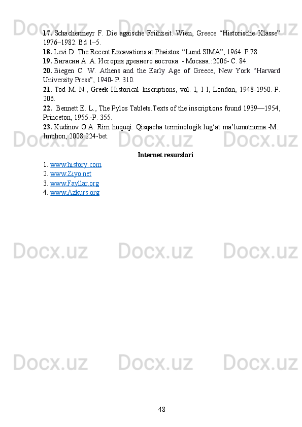 17. Schachermeyr   F.   Die   agaische   Friihzeit.   Wien,   Greece   “Historische   Klasse”
1976–1982. Bd 1–5.
18. Levi D. The Recent Excavations at Phaistos. “Lund SIMA”, 1964. P.78.
19. Вигасин А. А. История древнего востока. - Москва. : 2006-  C . 84.
20. Biegen   C.   W.   Athens   and   the   Early   Age   of   Greece,   New   York   “Harvard
University Press”, 1940- P. 310.   
21. Tod   M.   N.,   Greek   Historical   Inscriptions,   vol.   I,   I   I,   London,   1948-1950.-P.
206. 
22.   Bennett E. L., The Pylos Tablets.Texts of the inscriptions found 1939—1954,
Princeton, 1955.-P. 355. 
23. Kudinov O.A. Rim huquqi. Qisqacha terminologik lug‘at ma’lumotnoma.-M.:
Imtihon, 2008.224-bet. 
Internet resurslari
1. www.history.com     
2. www.Ziyo.net     
3. www.Fayllar.org      
4. www.Azkurs.org     
48 