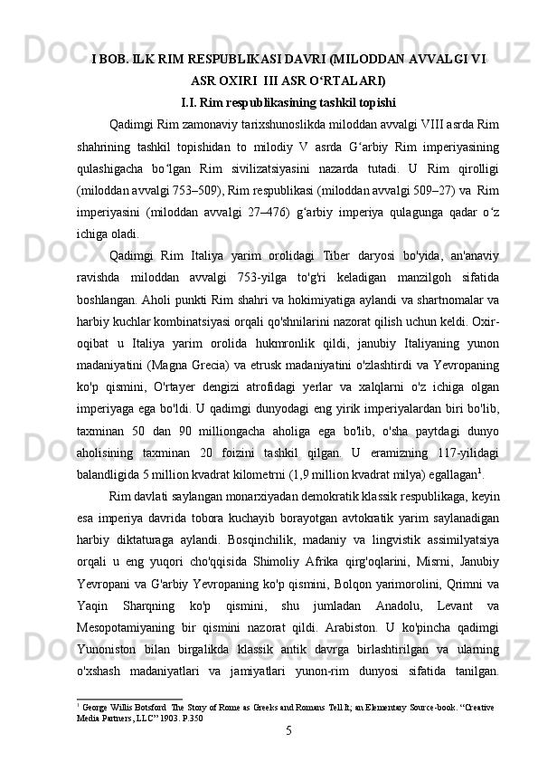 I BOB. ILK RIM RESPUBLIKASI DAVRI (MILODDAN AVVALGI VI
ASR OXIRI  III ASR O RTALARI)ʻ
I.I. Rim respublikasining tashkil topishi
Qadimgi Rim zamonaviy tarixshunoslikda miloddan avvalgi VIII asrda Rim
shahrining   tashkil   topishidan   to   milodiy   V   asrda   G arbiy   Rim   imperiyasining	
ʻ
qulashigacha   bo lgan   Rim   sivilizatsiyasini   nazarda   tutadi.   U   Rim   qirolligi	
ʻ
(miloddan avvalgi 753–509), Rim respublikasi (miloddan avvalgi 509–27) va  Rim
imperiyasini   (miloddan   avvalgi   27–476)   g arbiy   imperiya   qulagunga   qadar   o z	
ʻ ʻ
ichiga oladi. 
Qadimgi   Rim   Italiya   yarim   orolidagi   Tiber   daryosi   bo'yida,   an'anaviy
ravishda   miloddan   avvalgi   753-yilga   to'g'ri   keladigan   manzilgoh   sifatida
boshlangan. Aholi punkti Rim shahri va hokimiyatiga aylandi va shartnomalar va
harbiy kuchlar kombinatsiyasi orqali qo'shnilarini nazorat qilish uchun keldi. Oxir-
oqibat   u   Italiya   yarim   orolida   hukmronlik   qildi,   janubiy   Italiyaning   yunon
madaniyatini   (Magna   Grecia)   va   etrusk   madaniyatini   o'zlashtirdi   va   Yevropaning
ko'p   qismini,   O'rtayer   dengizi   atrofidagi   yerlar   va   xalqlarni   o'z   ichiga   olgan
imperiyaga  ega  bo'ldi.  U qadimgi   dunyodagi  eng  yirik  imperiyalardan  biri   bo'lib,
taxminan   50   dan   90   milliongacha   aholiga   ega   bo'lib,   o'sha   paytdagi   dunyo
aholisining   taxminan   20   foizini   tashkil   qilgan.   U   eramizning   117-yilidagi
balandligida 5 million kvadrat kilometrni (1,9 million kvadrat milya) egallagan 1
.
Rim davlati saylangan monarxiyadan demokratik klassik respublikaga, keyin
esa   imperiya   davrida   tobora   kuchayib   borayotgan   avtokratik   yarim   saylanadigan
harbiy   diktaturaga   aylandi.   Bosqinchilik,   madaniy   va   lingvistik   assimilyatsiya
orqali   u   eng   yuqori   cho'qqisida   Shimoliy   Afrika   qirg'oqlarini,   Misrni,   Janubiy
Yevropani va G'arbiy Yevropaning ko'p qismini, Bolqon yarimorolini, Qrimni va
Yaqin   Sharqning   ko'p   qismini,   shu   jumladan   Anadolu,   Levant   va
Mesopotamiyaning   bir   qismini   nazorat   qildi.   Arabiston.   U   ko'pincha   qadimgi
Yunoniston   bilan   birgalikda   klassik   antik   davrga   birlashtirilgan   va   ularning
o'xshash   madaniyatlari   va   jamiyatlari   yunon-rim   dunyosi   sifatida   tanilgan.
1
 George Willis Botsford  The Story of Rome as Greeks and Romans Tell It; an Elementary Source-book.  “ Creative  
Media   Partners ,  LLC ” 1903.  P .350
5 