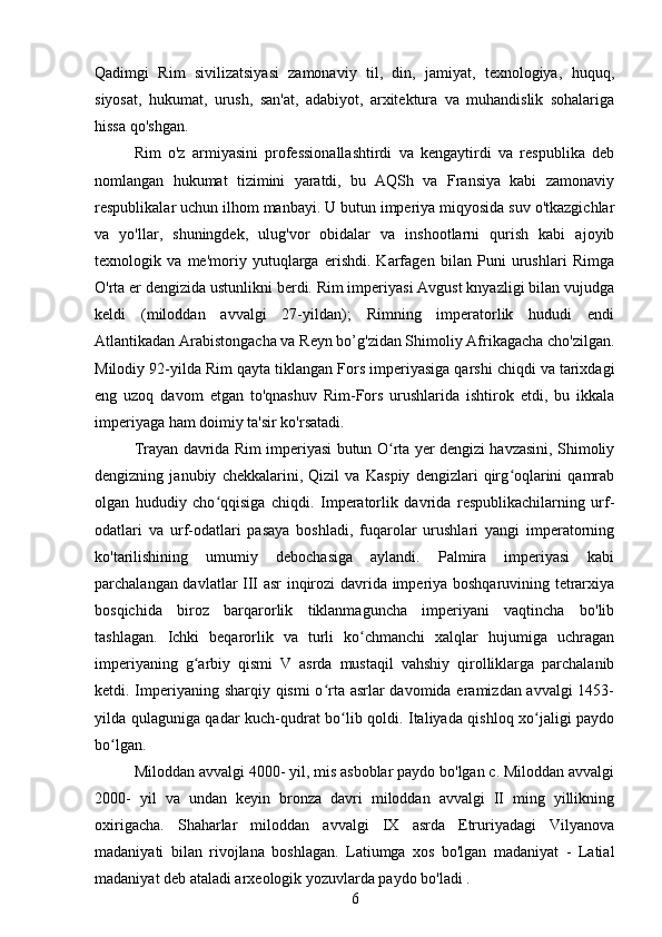 Qadimgi   Rim   sivilizatsiyasi   zamonaviy   til,   din,   jamiyat,   texnologiya,   huquq,
siyosat,   hukumat,   urush,   san'at,   adabiyot,   arxitektura   va   muhandislik   sohalariga
hissa qo'shgan. 
Rim   o'z   armiyasini   professionallashtirdi   va   kengaytirdi   va   respublika   deb
nomlangan   hukumat   tizimini   yaratdi,   bu   AQSh   va   Fransiya   kabi   zamonaviy
respublikalar uchun ilhom manbayi. U butun imperiya miqyosida suv o'tkazgichlar
va   yo'llar,   shuningdek,   ulug'vor   obidalar   va   inshootlarni   qurish   kabi   ajoyib
texnologik   va   me'moriy   yutuqlarga   erishdi.   Karfagen   bilan   Puni   urushlari   Rimga
O'rta er dengizida ustunlikni berdi. Rim imperiyasi Avgust knyazligi bilan vujudga
keldi   (miloddan   avvalgi   27-yildan);   Rimning   imperatorlik   hududi   endi
Atlantikadan Arabistongacha va Reyn bo’g'zidan Shimoliy Afrikagacha cho'zilgan.
Milodiy 92-yilda Rim   qayta tiklangan Fors imperiyasiga qarshi chiqdi va tarixdagi
eng   uzoq   davom   etgan   to'qnashuv   Rim-Fors   urushlarida   ishtirok   etdi,   bu   ikkala
imperiyaga ham doimiy ta'sir ko'rsatadi. 
Trayan davrida Rim imperiyasi butun O rta yer dengizi havzasini, Shimoliyʻ
dengizning   janubiy   chekkalarini,   Qizil   va   Kaspiy   dengizlari   qirg oqlarini   qamrab	
ʻ
olgan   hududiy   cho qqisiga   chiqdi.   Imperatorlik   davrida   respublikachilarning   urf-	
ʻ
odatlari   va   urf-odatlari   pasaya   boshladi,   fuqarolar   urushlari   yangi   imperatorning
ko'tarilishining   umumiy   debochasiga   aylandi.   Palmira   imperiyasi   kabi
parchalangan davlatlar III asr inqirozi davrida imperiya boshqaruvining tetrarxiya
bosqichida   biroz   barqarorlik   tiklanmaguncha   imperiyani   vaqtincha   bo'lib
tashlagan.   Ichki   beqarorlik   va   turli   ko chmanchi   xalqlar   hujumiga   uchragan	
ʻ
imperiyaning   g arbiy   qismi   V   asrda   mustaqil   vahshiy   qirolliklarga   parchalanib	
ʻ
ketdi. Imperiyaning sharqiy qismi  o rta asrlar davomida eramizdan avvalgi  1453-	
ʻ
yilda qulaguniga qadar kuch-qudrat bo lib qoldi. Italiyada qishloq xo jaligi paydo	
ʻ ʻ
bo lgan.	
ʻ
Miloddan avvalgi 4000- yil, mis asboblar paydo bo'lgan c. Miloddan avvalgi
2000-   yil   va   undan   keyin   bronza   davri   miloddan   avvalgi   II   ming   yillikning
oxirigacha.   Shaharlar   miloddan   avvalgi   IX   asrda   Etruriyadagi   Vilyanova
madaniyati   bilan   rivojlana   boshlagan.   Latiumga   xos   bo'lgan   madaniyat   -   Latial
madaniyat deb ataladi arxeologik yozuvlarda paydo bo'ladi . 
6 