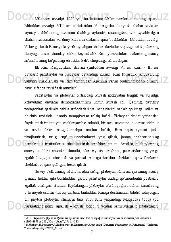 Miloddan   avvalgi   1000   yil,   bu   kattaroq   Villanovanlar   bilan   bog'liq   edi.
Miloddan   avvalgi   VIII   asr   o rtalaridan   V   asrgacha   Italiyada   shahar-davlatlarʻ
siyosiy   tashkilotning   hukmron   shakliga   aylandi 2
,   shuningdek,   ular   uyushtirilgan
shahar  manzaralari  va diniy kult  markazlarini  qura boshladilar. Miloddan  avvalgi
VIIasrga kelib Etruriyada yirik uyushgan shahar-davlatlar vujudga keldi; ularning
Italiyaga   ta'siri   shunday   ediki,   keyinchalik   Rim   yozuvchilari   o'zlarining   asosiy
an'analarining ko'pchiligi etrusklar kelib chiqishiga ishonishgan.
Ilk   Rim   Respublikasi   davrini   (miloddan   avvalgi   VI   asr   oxiri   -   III   asr
o'rtalari)   patritsiylar   va   plebeylar   o'rtasidagi   kurash,   Rim   fuqarolik   jamiyatining
yakuniy   shakllanishi   va   Rim   tomonidan   Apennin   yarim   orolining   bosib   olinishi
davri sifatida tavsiflash mumkin 3
. 
Patritsiylar   va   plebeylar   o'rtasidagi   kurash   mohiyatan   tenglik   va   vujudga
kelayotgan   davlatni   demokratlashtirish   uchun   kurash   edi.   Qadimgi   patritsiy
zodagonlari   qadimiy   qabila   urf-odatlari   va   institutlarini   saqlab   qolishga   intildi   va
ob'ektiv   ravishda   ijtimoiy   taraqqiyotga   to’siq   bo'ldi.   Plebeylar   davlat   yerlaridan
foydalanish imkoniyati cheklanganligi sababli, birinchi navbatda, hunarmandchilik
va   savdo   bilan   shug'ullanishga   majbur   bo'lib,   Rim   iqtisodiyotini   jadal
rivojlantirish,   urug'-urug'   munosabatlarini   yo'q   qilish,   jamoa   boshqaruvining
demokratik   institutlarini   shakllantirish   tarafdori   edilar.   Amalda,   plebeylarning
asosiy   talablari   shundan   iboratki,   ular   siyosiy   tenglikni,   patritsiylarning   yerga
egalik   huquqini   cheklash   va   jamoat   erlariga   kirishni   cheklash,   qarz   foizlarini
cheklash va qarz qulligini bekor qilish.
Serviy   Tulliusning   islohotlaridan   so'ng,   plebeylar   Rim   armiyasining   asosiy
qismini tashkil qila boshladilar, garchi patritsiylar undagi qo'mondonlik postlarini
egallab   olishgan.   Bundan   foydalangan   plebeylar   o‘z   huquqlari   uchun   kurashning
o‘ta noyob usulini -harbiy zarbani tanladilar. Rimga dushmanlar tahdid solayotgan
bir   paytda   plebeylar   shaharni   tark   etib,   Rim   yaqinidagi   Muqaddas   toqqa   (bu
harakatning   nomi:   ajralish   –   ketish)   borib,   u   yerdan   patrisiylarga   o‘z   talablarini
2
 А.	
 И. Воронков. Древняя Греция и древний Рим: Библиографический указатель изданий, вышедших в 
(1895–1959	
 гг.) M. ;  Изд  - “Акад”, 1961. -  C 32.
3
 D.Urakov, R.Tursunov,A.Biykuziyev, B.Xaynazarov.Jahon tarixi (Qadimgi Yunoniston va Rim tarixi)- Toshkent:
“ Innovatsiya-Ziyo”2020,, 211- bet
7 