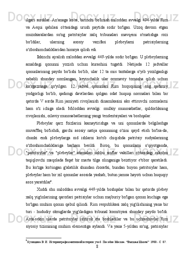 ilgari   surdilar.   An'anaga   ko'ra,   birinchi   bo'linish   miloddan  avvalgi   494-yilda   Rim
va   Aequi   qabilasi   o'rtasidagi   urush   paytida   sodir   bo'lgan.   Uzoq   davom   etgan
muzokaralardan   so'ng   patritsiylar   xalq   tribunalari   mavqeini   o'rnatishga   rozi
bo'ldilar,   ularning   asosiy   vazifasi   plebeylarni   patrisiylarning
o'zboshimchaliklaridan himoya qilish edi.
Ikkinchi ajralish miloddan avvalgi 449-yilda sodir bo'lgan. U plebeylarning
amaldagi   qonunni   yozish   uchun   kurashini   tugatdi.   Natijada   12   jadvallar
qonunlarining   paydo   bo'lishi   bo'lib,   ular   12   ta   mis   taxtalarga   o'yib   yozilganligi
sababli   shunday   nomlangan,   keyinchalik   ular   ommaviy   tomosha   qilish   uchun
ko'rgazmaga   qo'yilgan.   12   jadval   qonunlari   Rim   huquqining   eng   qadimiy
yodgorligi   bo'lib,   qadimgi   davrlardan   qolgan   odat   huquqi   normalari   bilan   bir
qatorda   V   asrda   Rim   jamiyati   rivojlanish   dinamikasini   aks   ettiruvchi   normalarni
ham   o'z   ichiga   oladi.   Miloddan   avvalgi:   mulkiy   munosabatlar,   quldorlikning
rivojlanishi, oilaviy munosabatlarning yangi tendentsiyalari va boshqalar. 
Plebeylar   qarz   foizlarini   kamaytirishga   va   uni   qonunlarda   belgilashga
muvaffaq   bo'lishdi,   garchi   asosiy   natija   qonunning   o'zini   qayd   etish   bo'lsa-da,
chunki   endi   plebeylarga   oid   ishlarni   ko'rib   chiqishda   patritsiy   sudyalarining
o'zboshimchaliklariga   barham   berildi.   Biroq,   bu   qonunlarni   o'qiyotganda,
"patritsiylar"   va   "plebeylar"   atamalari   ushbu   sinflar   vakillari   o'rtasidagi   nikohni
taqiqlovchi   maqolada   faqat   bir   marta   tilga   olinganiga   beixtiyor   e'tibor   qaratiladi.
Bu   ko'zga   ko'ringan   g'alatilik   shundan   iboratki,   bundan   buyon   patritsiylar   ham,
plebeylar ham bir xil qonunlar asosida yashab, butun jamoa hayoti uchun huquqiy
asos yaratdilar 4
.
Xuddi   shu   miloddan   avvalgi   449-yilda   boshqalar   bilan   bir   qatorda   plebey
xalq yig'inlarining qarorlari patrisiylar uchun majburiy bo'lgan qonun kuchiga ega
bo'lgan  muhim   qonun  qabul   qilindi.  Rim   respublikasi   xalq  yig'ilishining  yana  bir
turi   -   hududiy   okruglarda   yig'iladigan   tribunal   komitiyasi   shunday   paydo   bo'ldi.
Asta-sekin   ularda   patritsiylar   ishtirok   eta   boshladilar   va   bu   uchrashuvlar   Rim
siyosiy   tizimining   muhim   elementiga   aylandi.   Va   yana   5-yildan   so'ng,   patrisiylar
4
 Кузищина В.	 И.    Историография античной истории: учеб    Пособие М oc ква.  “В ы сшая Школа”   1980 . -  C   87.
8 